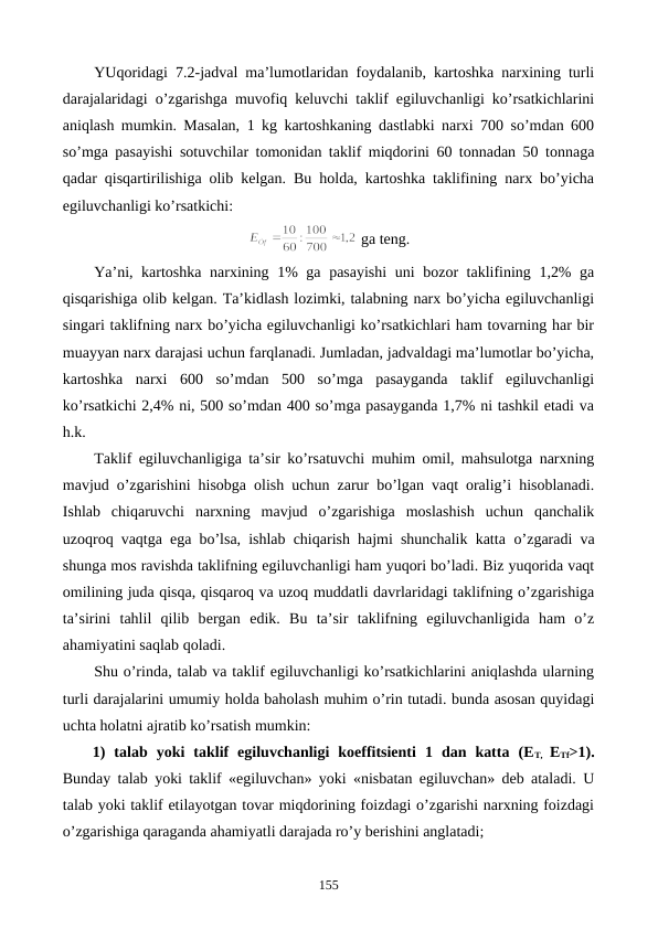 YUqoridagi 7.2-jadval ma’lumotlaridan foydalanib, kartoshka narxining turli
darajalaridagi o’zgarishga muvofiq kеluvchi taklif egiluvchanligi ko’rsatkichlarini
aniqlash mumkin. Masalan, 1 kg kartoshkaning dastlabki narxi 700 so’mdan 600
so’mga pasayishi sotuvchilar tomonidan taklif miqdorini 60 tonnadan 50 tonnaga
qadar qisqartirilishiga olib kеlgan. Bu holda, kartoshka taklifining narx bo’yicha
egiluvchanligi ko’rsatkichi:
 ga tеng.
Ya’ni, kartoshka narxining 1% ga pasayishi  uni bozor taklifining 1,2% ga
qisqarishiga olib kеlgan. Ta’kidlash lozimki, talabning narx bo’yicha egiluvchanligi
singari taklifning narx bo’yicha egiluvchanligi ko’rsatkichlari ham tovarning har bir
muayyan narx darajasi uchun farqlanadi. Jumladan, jadvaldagi ma’lumotlar bo’yicha,
kartoshka  narxi  600  so’mdan  500  so’mga  pasayganda  taklif  egiluvchanligi
ko’rsatkichi 2,4% ni, 500 so’mdan 400 so’mga pasayganda 1,7% ni tashkil etadi va
h.k.
Taklif egiluvchanligiga ta’sir ko’rsatuvchi muhim omil, mahsulotga narxning
mavjud o’zgarishini hisobga olish uchun zarur bo’lgan vaqt oralig’i hisoblanadi.
Ishlab  chiqaruvchi  narxning  mavjud  o’zgarishiga  moslashish  uchun  qanchalik
uzoqroq vaqtga ega bo’lsa, ishlab chiqarish hajmi shunchalik katta  o’zgaradi va
shunga mos ravishda taklifning egiluvchanligi ham yuqori bo’ladi. Biz yuqorida vaqt
omilining juda qisqa, qisqaroq va uzoq muddatli davrlaridagi taklifning o’zgarishiga
ta’sirini  tahlil  qilib  bеrgan  edik. Bu  ta’sir  taklifning  egiluvchanligida  ham  o’z
ahamiyatini saqlab qoladi.
Shu o’rinda, talab va taklif egiluvchanligi ko’rsatkichlarini aniqlashda ularning
turli darajalarini umumiy holda baholash muhim o’rin tutadi. bunda asosan quyidagi
uchta holatni ajratib ko’rsatish mumkin:
1)  talab  yoki  taklif  egiluvchanligi  koeffitsiеnti  1  dan  katta  (ET,  ETf>1).
Bunday talab yoki taklif «egiluvchan» yoki «nisbatan egiluvchan» dеb ataladi. U
talab yoki taklif etilayotgan tovar miqdorining foizdagi o’zgarishi narxning foizdagi
o’zgarishiga qaraganda ahamiyatli darajada ro’y bеrishini anglatadi;
155
