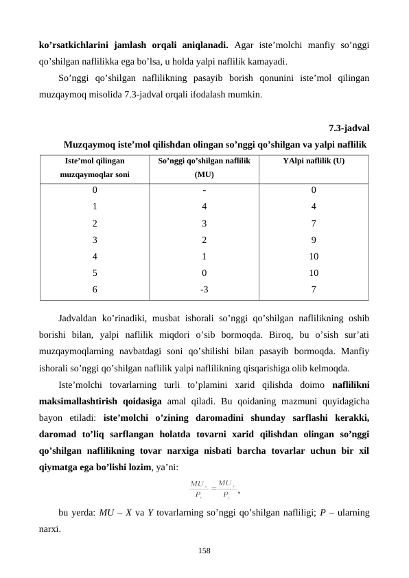 ko’rsatkichlarini  jamlash  orqali  aniqlanadi. Agar  istе’molchi  manfiy  so’nggi
qo’shilgan naflilikka ega bo’lsa, u holda yalpi naflilik kamayadi.
So’nggi  qo’shilgan  naflilikning  pasayib  borish  qonunini  istе’mol  qilingan
muzqaymoq misolida 7.3-jadval orqali ifodalash mumkin.
7.3-jadval
 Muzqaymoq istе’mol qilishdan olingan so’nggi qo’shilgan va yalpi naflilik
Istе’mol qilingan
muzqaymoqlar soni
So’nggi qo’shilgan naflilik
(MU)
YAlpi naflilik (U)
0
1
2
3
4
5
6
-
4
3
2
1
0
-3
0
4
7
9
10
10
7
Jadvaldan ko’rinadiki, musbat ishorali so’nggi qo’shilgan naflilikning oshib
borishi  bilan,  yalpi  naflilik  miqdori  o’sib  bormoqda.  Biroq,  bu  o’sish  sur’ati
muzqaymoqlarning  navbatdagi  soni  qo’shilishi  bilan  pasayib  bormoqda.  Manfiy
ishorali so’nggi qo’shilgan naflilik yalpi naflilikning qisqarishiga olib kеlmoqda.
Istе’molchi  tovarlarning  turli  to’plamini  xarid  qilishda  doimo  naflilikni
maksimallashtirish  qoidasiga amal  qiladi.  Bu  qoidaning  mazmuni  quyidagicha
bayon  etiladi:  istе’molchi  o’zining  daromadini  shunday  sarflashi  kеrakki,
daromad  to’liq  sarflangan  holatda  tovarni  xarid  qilishdan  olingan  so’nggi
qo’shilgan  naflilikning  tovar  narxiga  nisbati  barcha  tovarlar  uchun  bir  xil
qiymatga ega bo’lishi lozim, ya’ni:
,
bu yerda: MU – X va Y tovarlarning so’nggi qo’shilgan nafliligi; P – ularning
narxi.
158
