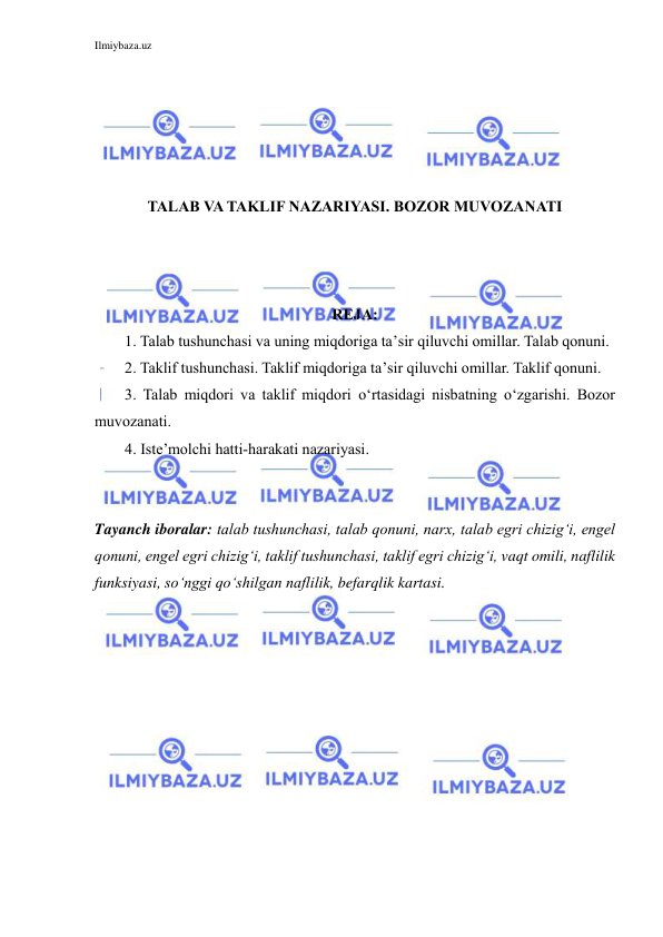 Ilmiybaza.uz 
 
 
 
 
 
 
TALAB VA TAKLIF NAZARIYASI. BOZOR MUVOZANATI 
 
 
 
REJA: 
1. Talab tushunchasi va uning miqdoriga ta’sir qiluvchi omillar. Talab qonuni. 
2. Taklif tushunchasi. Taklif miqdoriga ta’sir qiluvchi omillar. Taklif qonuni. 
3. Talab miqdori va taklif miqdori o‘rtasidagi nisbatning o‘zgarishi. Bozor 
muvozanati. 
4. Iste’molchi hatti-harakati nazariyasi. 
 
 
Tayanch iboralar: talab tushunchasi, talab qonuni, narx, talab egri chizig‘i, engel 
qonuni, engel egri chizig‘i, taklif tushunchasi, taklif egri chizig‘i, vaqt omili, naflilik 
funksiyasi, so‘nggi qo‘shilgan naflilik, befarqlik kartasi. 
 
 
 
 
 
 
 
 
 
 
