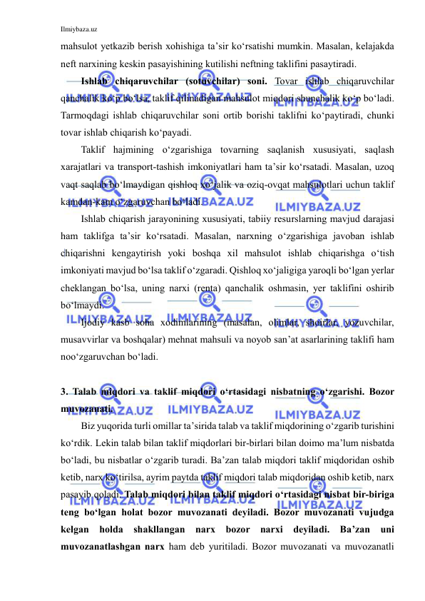 Ilmiybaza.uz 
 
mahsulot yetkazib berish xohishiga ta’sir ko‘rsatishi mumkin. Masalan, kelajakda 
neft narxining keskin pasayishining kutilishi neftning taklifini pasaytiradi. 
Ishlab chiqaruvchilar (sotuvchilar) soni. Tovar ishlab chiqaruvchilar 
qanchalik ko‘p bo‘lsa, taklif qilinadigan mahsulot miqdori shunchalik ko‘p bo‘ladi. 
Tarmoqdagi ishlab chiqaruvchilar soni ortib borishi taklifni ko‘paytiradi, chunki 
tovar ishlab chiqarish ko‘payadi. 
Taklif hajmining o‘zgarishiga tovarning saqlanish xususiyati, saqlash 
xarajatlari va transport-tashish imkoniyatlari ham ta’sir ko‘rsatadi. Masalan, uzoq 
vaqt saqlab bo‘lmaydigan qishloq xo‘jalik va oziq-ovqat mahsulotlari uchun taklif 
kamdan-kam o‘zgaruvchan bo‘ladi. 
Ishlab chiqarish jarayonining xususiyati, tabiiy resurslarning mavjud darajasi 
ham taklifga ta’sir ko‘rsatadi. Masalan, narxning o‘zgarishiga javoban ishlab 
chiqarishni kengaytirish yoki boshqa xil mahsulot ishlab chiqarishga o‘tish 
imkoniyati mavjud bo‘lsa taklif o‘zgaradi. Qishloq xo‘jaligiga yaroqli bo‘lgan yerlar 
cheklangan bo‘lsa, uning narxi (renta) qanchalik oshmasin, yer taklifini oshirib 
bo‘lmaydi. 
Ijodiy kasb soha xodimlarining (masalan, olimlar, shoirlar, yozuvchilar, 
musavvirlar va boshqalar) mehnat mahsuli va noyob san’at asarlarining taklifi ham 
noo‘zgaruvchan bo‘ladi. 
 
3. Talab miqdori va taklif miqdori o‘rtasidagi nisbatning o‘zgarishi. Bozor 
muvozanati. 
Biz yuqorida turli omillar ta’sirida talab va taklif miqdorining o‘zgarib turishini 
ko‘rdik. Lekin talab bilan taklif miqdorlari bir-birlari bilan doimo ma’lum nisbatda 
bo‘ladi, bu nisbatlar o‘zgarib turadi. Ba’zan talab miqdori taklif miqdoridan oshib 
ketib, narx ko‘tirilsa, ayrim paytda taklif miqdori talab miqdoridan oshib ketib, narx 
pasayib qoladi. Talab miqdori bilan taklif miqdori o‘rtasidagi nisbat bir-biriga 
teng bo‘lgan holat bozor muvozanati deyiladi. Bozor muvozanati vujudga 
kelgan holda shakllangan narx bozor narxi deyiladi. Ba’zan uni 
muvozanatlashgan narx ham deb yuritiladi. Bozor muvozanati va muvozanatli 
