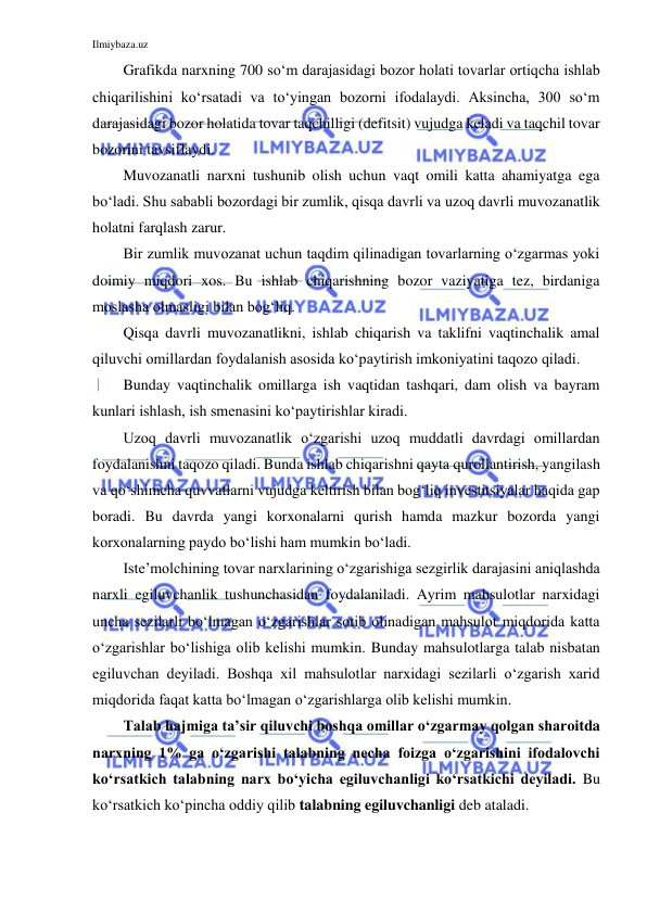 Ilmiybaza.uz 
 
Grafikda narxning 700 so‘m darajasidagi bozor holati tovarlar ortiqcha ishlab 
chiqarilishini ko‘rsatadi va to‘yingan bozorni ifodalaydi. Aksincha, 300 so‘m 
darajasidagi bozor holatida tovar taqchilligi (defitsit) vujudga keladi va taqchil tovar 
bozorini tavsiflaydi. 
Muvozanatli narxni tushunib olish uchun vaqt omili katta ahamiyatga ega 
bo‘ladi. Shu sababli bozordagi bir zumlik, qisqa davrli va uzoq davrli muvozanatlik 
holatni farqlash zarur. 
Bir zumlik muvozanat uchun taqdim qilinadigan tovarlarning o‘zgarmas yoki 
doimiy miqdori xos. Bu ishlab chiqarishning bozor vaziyatiga tez, birdaniga 
moslasha olmasligi bilan bog‘liq. 
Qisqa davrli muvozanatlikni, ishlab chiqarish va taklifni vaqtinchalik amal 
qiluvchi omillardan foydalanish asosida ko‘paytirish imkoniyatini taqozo qiladi.  
Bunday vaqtinchalik omillarga ish vaqtidan tashqari, dam olish va bayram 
kunlari ishlash, ish smenasini ko‘paytirishlar kiradi. 
Uzoq davrli muvozanatlik o‘zgarishi uzoq muddatli davrdagi omillardan 
foydalanishni taqozo qiladi. Bunda ishlab chiqarishni qayta qurollantirish, yangilash 
va qo‘shimcha quvvatlarni vujudga keltirish bilan bog‘liq investitsiyalar haqida gap 
boradi. Bu davrda yangi korxonalarni qurish hamda mazkur bozorda yangi 
korxonalarning paydo bo‘lishi ham mumkin bo‘ladi. 
Iste’molchining tovar narxlarining o‘zgarishiga sezgirlik darajasini aniqlashda 
narxli egiluvchanlik tushunchasidan foydalaniladi. Ayrim mahsulotlar narxidagi 
uncha sezilarli bo‘lmagan o‘zgarishlar sotib olinadigan mahsulot miqdorida katta 
o‘zgarishlar bo‘lishiga olib kelishi mumkin. Bunday mahsulotlarga talab nisbatan 
egiluvchan deyiladi. Boshqa xil mahsulotlar narxidagi sezilarli o‘zgarish xarid 
miqdorida faqat katta bo‘lmagan o‘zgarishlarga olib kelishi mumkin. 
Talab hajmiga ta’sir qiluvchi boshqa omillar o‘zgarmay qolgan sharoitda 
narxning 1% ga o‘zgarishi talabning necha foizga o‘zgarishini ifodalovchi 
ko‘rsatkich talabning narx bo‘yicha egiluvchanligi ko‘rsatkichi deyiladi. Bu 
ko‘rsatkich ko‘pincha oddiy qilib talabning egiluvchanligi deb ataladi.  
