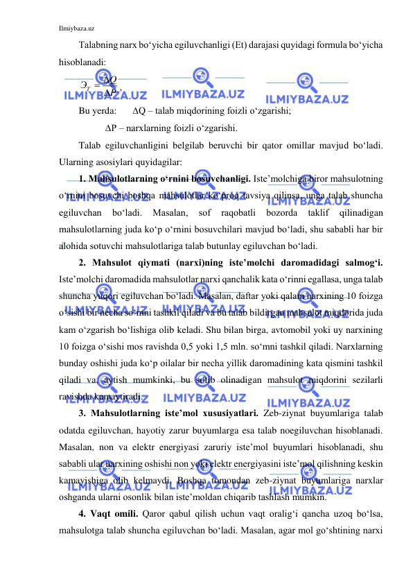 Ilmiybaza.uz 
 
Talabning narx bo‘yicha egiluvchanligi (Et) darajasi quyidagi formula bo‘yicha 
hisoblanadi: 
P
Q
ЭТ

 
, 
Bu yerda:  
Q – talab miqdorining foizli o‘zgarishi; 
           Р – narxlarning foizli o‘zgarishi. 
Talab egiluvchanligini belgilab beruvchi bir qator omillar mavjud bo‘ladi. 
Ularning asosiylari quyidagilar: 
1. Mahsulotlarning o‘rnini bosuvchanligi. Iste’molchiga biror mahsulotning 
o‘rnini bosuvchi boshqa mahsulotlar ko‘proq tavsiya qilinsa, unga talab shuncha 
egiluvchan 
bo‘ladi. 
Masalan, 
sof 
raqobatli 
bozorda 
taklif 
qilinadigan 
mahsulotlarning juda ko‘p o‘rnini bosuvchilari mavjud bo‘ladi, shu sababli har bir 
alohida sotuvchi mahsulotlariga talab butunlay egiluvchan bo‘ladi.  
2. Mahsulot qiymati (narxi)ning iste’molchi daromadidagi salmog‘i. 
Iste’molchi daromadida mahsulotlar narxi qanchalik kata o‘rinni egallasa, unga talab 
shuncha yuqori egiluvchan bo‘ladi. Masalan, daftar yoki qalam narxining 10 foizga 
o‘sishi bir necha so‘mni tashkil qiladi va bu talab bildirgan mahsulot miqdorida juda 
kam o‘zgarish bo‘lishiga olib keladi. Shu bilan birga, avtomobil yoki uy narxining 
10 foizga o‘sishi mos ravishda 0,5 yoki 1,5 mln. so‘mni tashkil qiladi. Narxlarning 
bunday oshishi juda ko‘p oilalar bir necha yillik daromadining kata qismini tashkil 
qiladi va, aytish mumkinki, bu sotib olinadigan mahsulot miqdorini sezilarli 
ravishda kamaytiradi. 
3. Mahsulotlarning iste’mol xususiyatlari. Zeb-ziynat buyumlariga talab 
odatda egiluvchan, hayotiy zarur buyumlarga esa talab noegiluvchan hisoblanadi. 
Masalan, non va elektr energiyasi zaruriy iste’mol buyumlari hisoblanadi, shu 
sababli ular narxining oshishi non yoki elektr energiyasini iste’mol qilishning keskin 
kamayishiga olib kelmaydi. Boshqa tomondan zeb-ziynat buyumlariga narxlar 
oshganda ularni osonlik bilan iste’moldan chiqarib tashlash mumkin. 
4. Vaqt omili. Qaror qabul qilish uchun vaqt oralig‘i qancha uzoq bo‘lsa, 
mahsulotga talab shuncha egiluvchan bo‘ladi. Masalan, agar mol go‘shtining narxi 
