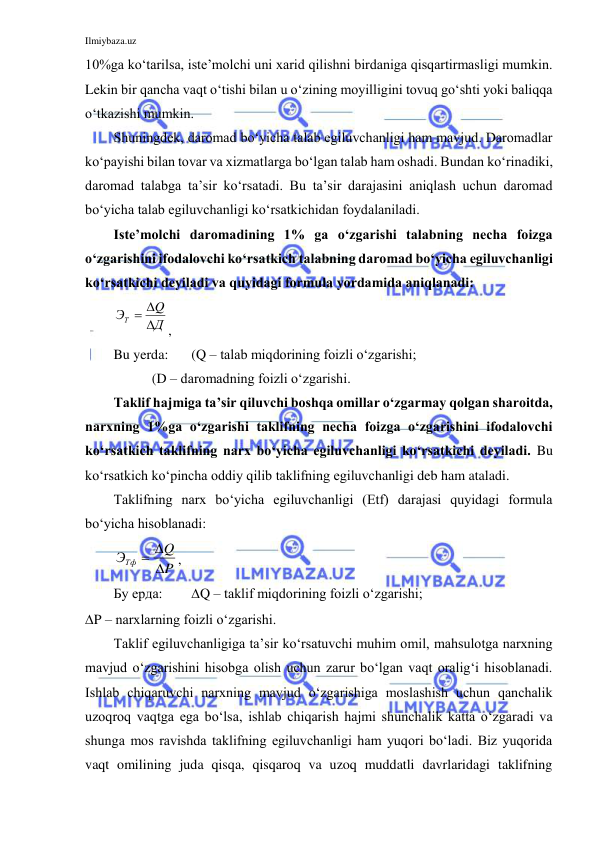 Ilmiybaza.uz 
 
10%ga ko‘tarilsa, iste’molchi uni xarid qilishni birdaniga qisqartirmasligi mumkin. 
Lekin bir qancha vaqt o‘tishi bilan u o‘zining moyilligini tovuq go‘shti yoki baliqqa 
o‘tkazishi mumkin.  
Shuningdek, daromad bo‘yicha talab egiluvchanligi ham mavjud. Daromadlar 
ko‘payishi bilan tovar va xizmatlarga bo‘lgan talab ham oshadi. Bundan ko‘rinadiki, 
daromad talabga ta’sir ko‘rsatadi. Bu ta’sir darajasini aniqlash uchun daromad 
bo‘yicha talab egiluvchanligi ko‘rsatkichidan foydalaniladi. 
Iste’molchi daromadining 1% ga o‘zgarishi talabning necha foizga 
o‘zgarishini ifodalovchi ko‘rsatkich talabning daromad bo‘yicha egiluvchanligi 
ko‘rsatkichi deyiladi va quyidagi formula yordamida aniqlanadi: 
Д
Q
ЭТ



, 
Bu yerda:  
(Q – talab miqdorining foizli o‘zgarishi; 
           (D – daromadning foizli o‘zgarishi. 
Taklif hajmiga ta’sir qiluvchi boshqa omillar o‘zgarmay qolgan sharoitda, 
narxning 1%ga o‘zgarishi taklifning necha foizga o‘zgarishini ifodalovchi 
ko‘rsatkich taklifning narx bo‘yicha egiluvchanligi ko‘rsatkichi deyiladi. Bu 
ko‘rsatkich ko‘pincha oddiy qilib taklifning egiluvchanligi deb ham ataladi.  
Taklifning narx bo‘yicha egiluvchanligi (Etf) darajasi quyidagi formula 
bo‘yicha hisoblanadi: 
P
Q
ЭТф

 
, 
Бу ерда:  
Q – taklif miqdorining foizli o‘zgarishi; 
P – narxlarning foizli o‘zgarishi. 
Taklif egiluvchanligiga ta’sir ko‘rsatuvchi muhim omil, mahsulotga narxning 
mavjud o‘zgarishini hisobga olish uchun zarur bo‘lgan vaqt oralig‘i hisoblanadi. 
Ishlab chiqaruvchi narxning mavjud o‘zgarishiga moslashish uchun qanchalik 
uzoqroq vaqtga ega bo‘lsa, ishlab chiqarish hajmi shunchalik katta o‘zgaradi va 
shunga mos ravishda taklifning egiluvchanligi ham yuqori bo‘ladi. Biz yuqorida 
vaqt omilining juda qisqa, qisqaroq va uzoq muddatli davrlaridagi taklifning 
