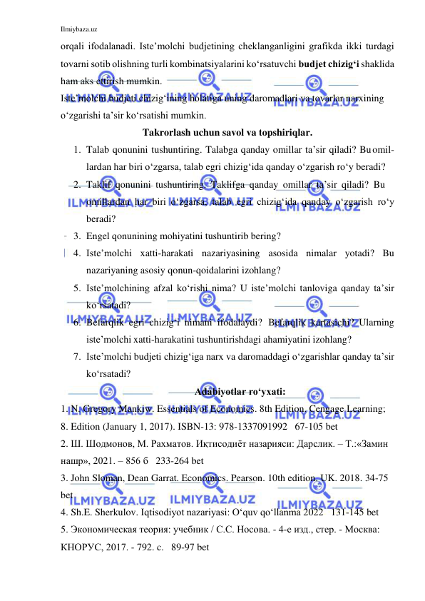 Ilmiybaza.uz 
 
orqali ifodalanadi. Iste’molchi budjetining cheklanganligini grafikda ikki turdagi 
tovarni sotib olishning turli kombinatsiyalarini ko‘rsatuvchi budjet chizig‘i shaklida 
ham aks ettirish mumkin. 
Iste’molchi budjeti chizig‘ining holatiga uning daromadlari va tovarlar narxining 
o‘zgarishi ta’sir ko‘rsatishi mumkin. 
Takrorlash uchun savol va topshiriqlar. 
1. Talab qonunini tushuntiring. Talabga qanday omillar ta’sir qiladi? Bu          omil-
lardan har biri o‘zgarsa, talab egri chizig‘ida qanday o‘zgarish ro‘y beradi? 
2. Taklif qonunini tushuntiring. Taklifga qanday omillar ta’sir qiladi? Bu 
 omillardan har biri o‘zgarsa, talab egri chizig‘ida qanday o‘zgarish ro‘y 
beradi? 
3. Engel qonunining mohiyatini tushuntirib bering? 
4. Iste’molchi xatti-harakati nazariyasining asosida nimalar yotadi? Bu 
nazariyaning asosiy qonun-qoidalarini izohlang? 
5. Iste’molchining afzal ko‘rishi nima? U iste’molchi tanloviga qanday ta’sir 
ko‘rsatadi? 
6. Befarqlik egri chizig‘i nimani ifodalaydi? Befarqlik kartasichi? Ularning 
iste’molchi xatti-harakatini tushuntirishdagi ahamiyatini izohlang? 
7. Iste’molchi budjeti chizig‘iga narx va daromaddagi o‘zgarishlar qanday ta’sir 
ko‘rsatadi? 
Adabiyotlar ro‘yxati: 
1. N. Gregory Mankiw. Essentials of Economics. 8th Edition. Cengage Learning; 
8. Edition (January 1, 2017). ISBN-13: 978-1337091992   67-105 bet 
2. Ш. Шодмонов, М. Рахматов. Иқтисодиёт назарияси: Дарслик. – Т.:«Замин 
нашр», 2021. – 856 б   233-264 bet 
3. John Sloman, Dean Garrat. Economics. Pearson. 10th edition. UK. 2018. 34-75 
bet    
4. Sh.E. Sherkulov. Iqtisodiyot nazariyasi: O‘quv qo‘llanma 2022   131-145 bet  
5. Экономическая теория: учебник / С.С. Носова. - 4-е изд., стер. - Москва: 
КНОРУС, 2017. - 792. c.   89-97 bet 
