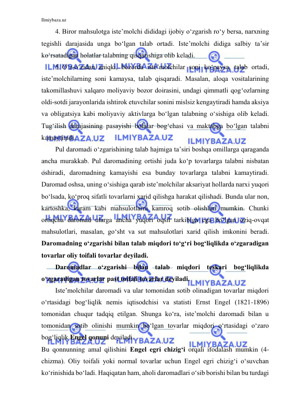 Ilmiybaza.uz 
 
4.  Biror mahsulotga iste’molchi dididagi ijobiy o‘zgarish ro‘y bersa, narxning 
tegishli darajasida unga bo‘lgan talab ortadi. Iste’molchi didiga salbiy ta’sir 
ko‘rsatadigan holatlar talabning qisqarishiga olib keladi.  
5.  O‘z-o‘zidan aniqki, bozorda iste’molchilar soni ko‘paysa, talab ortadi, 
iste’molchilarning soni kamaysa, talab qisqaradi. Masalan, aloqa vositalarining 
takomillashuvi xalqaro moliyaviy bozor doirasini, undagi qimmatli qog‘ozlarning 
oldi-sotdi jarayonlarida ishtirok etuvchilar sonini mislsiz kengaytiradi hamda aksiya 
va obligatsiya kabi moliyaviy aktivlarga bo‘lgan talabning o‘sishiga olib keladi. 
Tug‘ilish darajasining pasayishi bolalar bog‘chasi va maktabga bo‘lgan talabni 
kamaytiradi. 
Pul daromadi o‘zgarishining talab hajmiga ta’siri boshqa omillarga qaraganda 
ancha murakkab. Pul daromadining ortishi juda ko‘p tovarlarga talabni nisbatan 
oshiradi, daromadning kamayishi esa bunday tovarlarga talabni kamaytiradi. 
Daromad oshsa, uning o‘sishiga qarab iste’molchilar aksariyat hollarda narxi yuqori 
bo‘lsada, ko‘proq sifatli tovarlarni xarid qilishga harakat qilishadi. Bunda ular non, 
kartoshka, karam kabi mahsulotlarni kamroq sotib olishlari mumkin. Chunki 
ortiqcha daromad ularga ancha yuqori oqsil tarkibiga ega bo‘lgan oziq-ovqat 
mahsulotlari, masalan, go‘sht va sut mahsulotlari xarid qilish imkonini beradi. 
Daromadning o‘zgarishi bilan talab miqdori to‘g‘ri bog‘liqlikda o‘zgaradigan 
tovarlar oliy toifali tovarlar deyiladi.  
Daromadlar o‘zgarishi bilan talab miqdori teskari bog‘liqlikda 
o‘zgaradigan tovarlar past toifali tovarlar deyiladi. 
Iste’molchilar daromadi va ular tomonidan sotib olinadigan tovarlar miqdori 
o‘rtasidagi bog‘liqlik nemis iqtisodchisi va statisti Ernst Engel (1821-1896) 
tomonidan chuqur tadqiq etilgan. Shunga ko‘ra, iste’molchi daromadi bilan u 
tomonidan sotib olinishi mumkin bo‘lgan tovarlar miqdori o‘rtasidagi o‘zaro 
bog‘liqlik Engel qonuni deyiladi.  
Bu qonnunning amal qilishini Engel egri chizig‘i orqali ifodalash mumkin (4-
chizma). Oliy toifali yoki normal tovarlar uchun Engel egri chizig‘i o‘suvchan 
ko‘rinishida bo‘ladi. Haqiqatan ham, aholi daromadlari o‘sib borishi bilan bu turdagi 
