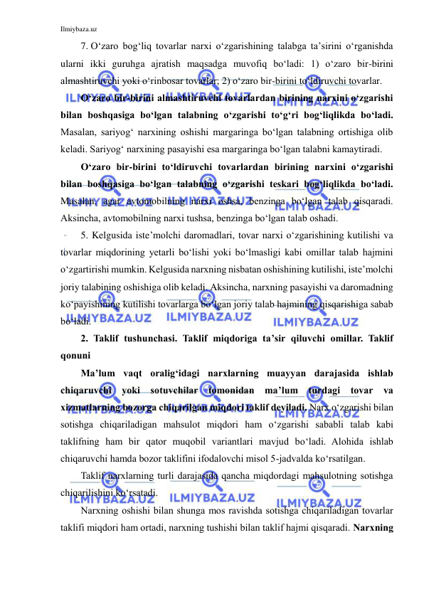 Ilmiybaza.uz 
 
7.  O‘zaro bog‘liq tovarlar narxi o‘zgarishining talabga ta’sirini o‘rganishda 
ularni ikki guruhga ajratish maqsadga muvofiq bo‘ladi: 1) o‘zaro bir-birini 
almashtiruvchi yoki o‘rinbosar tovarlar; 2) o‘zaro bir-birini to‘ldiruvchi tovarlar. 
O‘zaro bir-birini almashtiruvchi tovarlardan birining narxini o‘zgarishi 
bilan boshqasiga bo‘lgan talabning o‘zgarishi to‘g‘ri bog‘liqlikda bo‘ladi. 
Masalan, sariyog‘ narxining oshishi margaringa bo‘lgan talabning ortishiga olib 
keladi. Sariyog‘ narxining pasayishi esa margaringa bo‘lgan talabni kamaytiradi.  
O‘zaro bir-birini to‘ldiruvchi tovarlardan birining narxini o‘zgarishi 
bilan boshqasiga bo‘lgan talabning o‘zgarishi teskari bog‘liqlikda bo‘ladi. 
Masalan, agar avtomobilning narxi oshsa, benzinga bo‘lgan talab qisqaradi. 
Aksincha, avtomobilning narxi tushsa, benzinga bo‘lgan talab oshadi.  
5. Kelgusida iste’molchi daromadlari, tovar narxi o‘zgarishining kutilishi va 
tovarlar miqdorining yetarli bo‘lishi yoki bo‘lmasligi kabi omillar talab hajmini 
o‘zgartirishi mumkin. Kelgusida narxning nisbatan oshishining kutilishi, iste’molchi 
joriy talabining oshishiga olib keladi. Aksincha, narxning pasayishi va daromadning 
ko‘payishining kutilishi tovarlarga bo‘lgan joriy talab hajmining qisqarishiga sabab 
bo‘ladi. 
2. Taklif tushunchasi. Taklif miqdoriga ta’sir qiluvchi omillar. Taklif 
qonuni 
Ma’lum vaqt oralig‘idagi narxlarning muayyan darajasida ishlab 
chiqaruvchi yoki sotuvchilar tomonidan ma’lum turdagi tovar va 
xizmatlarning bozorga chiqarilgan miqdori taklif deyiladi. Narx o‘zgarishi bilan 
sotishga chiqariladigan mahsulot miqdori ham o‘zgarishi sababli talab kabi 
taklifning ham bir qator muqobil variantlari mavjud bo‘ladi. Alohida ishlab 
chiqaruvchi hamda bozor taklifini ifodalovchi misol 5-jadvalda ko‘rsatilgan. 
Taklif narxlarning turli darajasida qancha miqdordagi mahsulotning sotishga 
chiqarilishini ko‘rsatadi. 
Narxning oshishi bilan shunga mos ravishda sotishga chiqariladigan tovarlar 
taklifi miqdori ham ortadi, narxning tushishi bilan taklif hajmi qisqaradi. Narxning 
