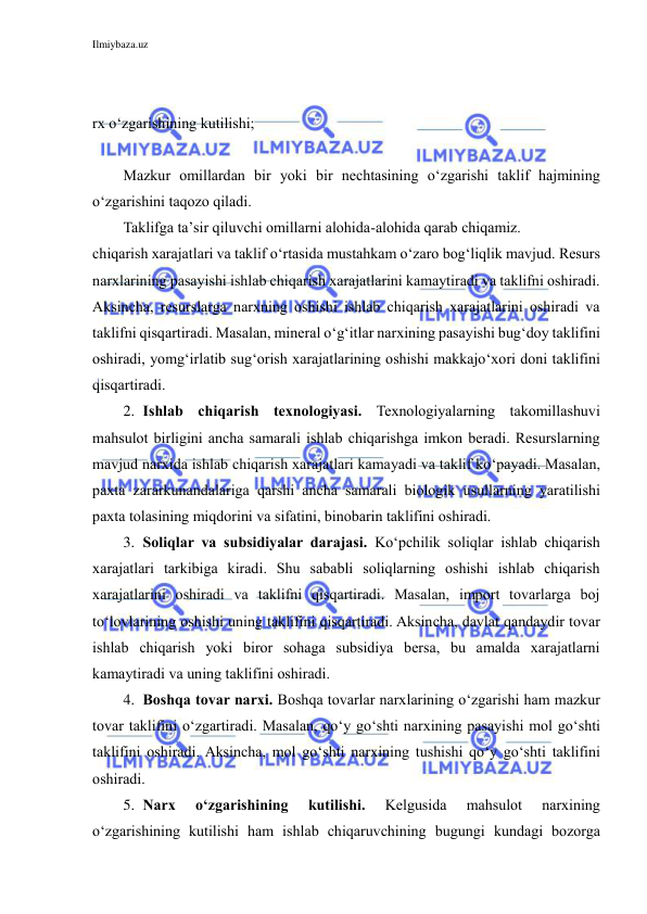 Ilmiybaza.uz 
 
 
 
rx o‘zgarishining kutilishi;  
 
Mazkur omillardan bir yoki bir nechtasining o‘zgarishi taklif hajmining 
o‘zgarishini taqozo qiladi. 
Taklifga ta’sir qiluvchi omillarni alohida-alohida qarab chiqamiz. 
chiqarish xarajatlari va taklif o‘rtasida mustahkam o‘zaro bog‘liqlik mavjud. Resurs 
narxlarining pasayishi ishlab chiqarish xarajatlarini kamaytiradi va taklifni oshiradi. 
Aksincha, resurslarga narxning oshishi ishlab chiqarish xarajatlarini oshiradi va 
taklifni qisqartiradi. Masalan, mineral o‘g‘itlar narxining pasayishi bug‘doy taklifini 
oshiradi, yomg‘irlatib sug‘orish xarajatlarining oshishi makkajo‘xori doni taklifini 
qisqartiradi. 
2. Ishlab chiqarish texnologiyasi. Texnologiyalarning takomillashuvi 
mahsulot birligini ancha samarali ishlab chiqarishga imkon beradi. Resurslarning 
mavjud narxida ishlab chiqarish xarajatlari kamayadi va taklif ko‘payadi. Masalan, 
paxta zararkunandalariga qarshi ancha samarali biologik usullarning yaratilishi 
paxta tolasining miqdorini va sifatini, binobarin taklifini oshiradi. 
3. Soliqlar va subsidiyalar darajasi. Ko‘pchilik soliqlar ishlab chiqarish 
xarajatlari tarkibiga kiradi. Shu sababli soliqlarning oshishi ishlab chiqarish 
xarajatlarini oshiradi va taklifni qisqartiradi. Masalan, import tovarlarga boj 
to‘lovlarining oshishi uning taklifini qisqartiradi. Aksincha, davlat qandaydir tovar 
ishlab chiqarish yoki biror sohaga subsidiya bersa, bu amalda xarajatlarni 
kamaytiradi va uning taklifini oshiradi. 
4. Boshqa tovar narxi. Boshqa tovarlar narxlarining o‘zgarishi ham mazkur 
tovar taklifini o‘zgartiradi. Masalan, qo‘y go‘shti narxining pasayishi mol go‘shti 
taklifini oshiradi. Aksincha, mol go‘shti narxining tushishi qo‘y go‘shti taklifini 
oshiradi. 
5. Narx 
o‘zgarishining 
kutilishi. 
Kelgusida 
mahsulot 
narxining 
o‘zgarishining kutilishi ham ishlab chiqaruvchining bugungi kundagi bozorga 
