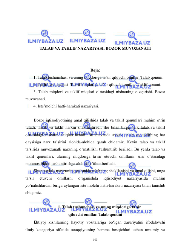  
 
103 
 
 
 
 
TALAB VA TAKLIF NAZARIYASI. BOZOR MUVOZANATI 
 
 
Reja: 
1. Talab tushunchasi va uning miqdoriga ta’sir qiluvchi omillar. Talab qonuni. 
2. Taklif tushunchasi. Taklif miqdoriga ta’sir qiluvchi omillar. Taklif qonuni. 
3. Talab miqdori va taklif miqdori o‘rtasidagi nisbatning o‘zgarishi. Bozor 
muvozanati. 
4. Iste’molchi hatti-harakati nazariyasi. 
 
 
Bozor iqtisodiyotining amal qilishida talab va taklif qonunlari muhim o‘rin 
tutadi. Talab va taklif narxni shakllantiradi, shu bilan birga narx talab va taklif 
o‘rtasidagi nisbatni aniqlab beradi. Bu mavzuda avvalo talab va taklifning har 
qaysisiga narx ta’sirini alohida-alohida qarab chiqamiz. Keyin talab va taklif 
ta’sirida muvozanatli narxning o‘rnatilishi tushuntirib beriladi. Bu yerda talab va 
taklif qonunlari, ularning miqdoriga ta’sir etuvchi omillarni, ular o‘rtasidagi 
mutanosiblikni tushuntirishga alohida e’tibor beriladi.  
Shuningdek, mavzuning yakunida talabning shakllanishi va amal qilishi, unga 
ta’sir 
etuvchi 
omillarni 
o‘rganishda 
iqtisodiyot 
nazariyasida 
muhim 
yo‘nalishlardan biriga aylangan iste’molchi hatti-harakati nazariyasi bilan tanishib 
chiqamiz. 
 
1. Talab tushunchasi va uning miqdoriga ta’sir 
qiluvchi omillar. Talab qonuni 
Ehtiyoj kishilarning hayotiy vositalariga bo‘lgan zaruriyatini ifodalovchi 
ilmiy kategoriya sifatida taraqqiyotning hamma bosqichlari uchun umumiy va 
