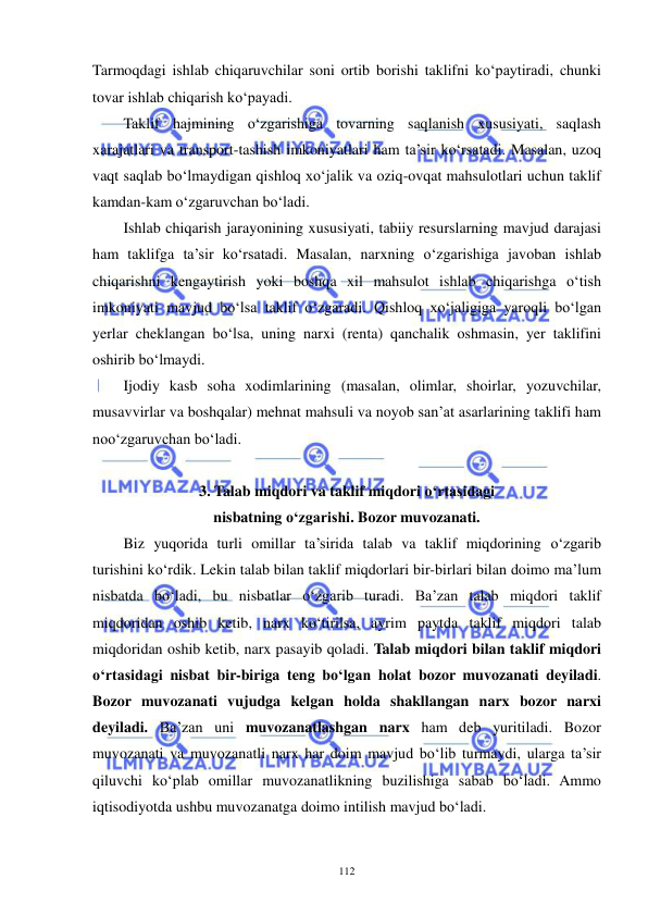  
 
112 
Tarmoqdagi ishlab chiqaruvchilar soni ortib borishi taklifni ko‘paytiradi, chunki 
tovar ishlab chiqarish ko‘payadi. 
Taklif hajmining o‘zgarishiga tovarning saqlanish xususiyati, saqlash 
xarajatlari va transport-tashish imkoniyatlari ham ta’sir ko‘rsatadi. Masalan, uzoq 
vaqt saqlab bo‘lmaydigan qishloq xo‘jalik va oziq-ovqat mahsulotlari uchun taklif 
kamdan-kam o‘zgaruvchan bo‘ladi. 
Ishlab chiqarish jarayonining xususiyati, tabiiy resurslarning mavjud darajasi 
ham taklifga ta’sir ko‘rsatadi. Masalan, narxning o‘zgarishiga javoban ishlab 
chiqarishni kengaytirish yoki boshqa xil mahsulot ishlab chiqarishga o‘tish 
imkoniyati mavjud bo‘lsa taklif o‘zgaradi. Qishloq xo‘jaligiga yaroqli bo‘lgan 
yerlar cheklangan bo‘lsa, uning narxi (renta) qanchalik oshmasin, yer taklifini 
oshirib bo‘lmaydi. 
Ijodiy kasb soha xodimlarining (masalan, olimlar, shoirlar, yozuvchilar, 
musavvirlar va boshqalar) mehnat mahsuli va noyob san’at asarlarining taklifi ham 
noo‘zgaruvchan bo‘ladi. 
 
3. Talab miqdori va taklif miqdori o‘rtasidagi 
nisbatning o‘zgarishi. Bozor muvozanati. 
Biz yuqorida turli omillar ta’sirida talab va taklif miqdorining o‘zgarib 
turishini ko‘rdik. Lekin talab bilan taklif miqdorlari bir-birlari bilan doimo ma’lum 
nisbatda bo‘ladi, bu nisbatlar o‘zgarib turadi. Ba’zan talab miqdori taklif 
miqdoridan oshib ketib, narx ko‘tirilsa, ayrim paytda taklif miqdori talab 
miqdoridan oshib ketib, narx pasayib qoladi. Talab miqdori bilan taklif miqdori 
o‘rtasidagi nisbat bir-biriga teng bo‘lgan holat bozor muvozanati deyiladi. 
Bozor muvozanati vujudga kelgan holda shakllangan narx bozor narxi 
deyiladi. Ba’zan uni muvozanatlashgan narx ham deb yuritiladi. Bozor 
muvozanati va muvozanatli narx har doim mavjud bo‘lib turmaydi, ularga ta’sir 
qiluvchi ko‘plab omillar muvozanatlikning buzilishiga sabab bo‘ladi. Ammo 
iqtisodiyotda ushbu muvozanatga doimo intilish mavjud bo‘ladi. 
