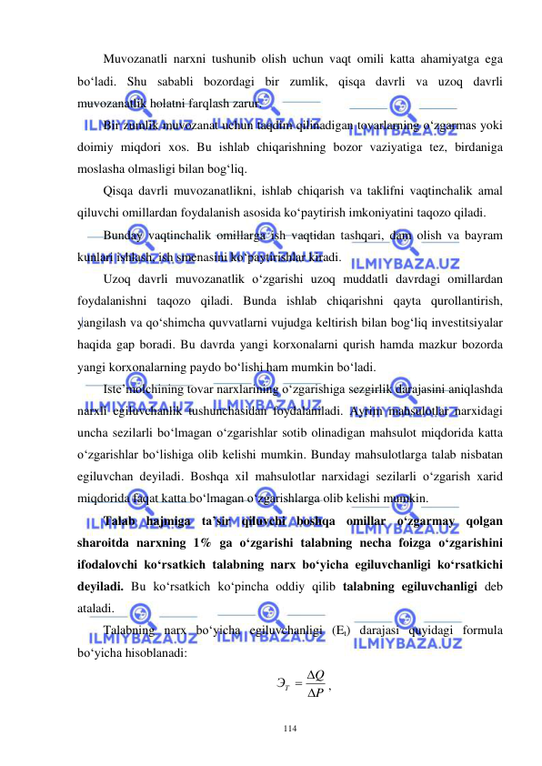  
 
114 
Muvozanatli narxni tushunib olish uchun vaqt omili katta ahamiyatga ega 
bo‘ladi. Shu sababli bozordagi bir zumlik, qisqa davrli va uzoq davrli 
muvozanatlik holatni farqlash zarur. 
Bir zumlik muvozanat uchun taqdim qilinadigan tovarlarning o‘zgarmas yoki 
doimiy miqdori xos. Bu ishlab chiqarishning bozor vaziyatiga tez, birdaniga 
moslasha olmasligi bilan bog‘liq. 
Qisqa davrli muvozanatlikni, ishlab chiqarish va taklifni vaqtinchalik amal 
qiluvchi omillardan foydalanish asosida ko‘paytirish imkoniyatini taqozo qiladi.  
Bunday vaqtinchalik omillarga ish vaqtidan tashqari, dam olish va bayram 
kunlari ishlash, ish smenasini ko‘paytirishlar kiradi. 
Uzoq davrli muvozanatlik o‘zgarishi uzoq muddatli davrdagi omillardan 
foydalanishni taqozo qiladi. Bunda ishlab chiqarishni qayta qurollantirish, 
yangilash va qo‘shimcha quvvatlarni vujudga keltirish bilan bog‘liq investitsiyalar 
haqida gap boradi. Bu davrda yangi korxonalarni qurish hamda mazkur bozorda 
yangi korxonalarning paydo bo‘lishi ham mumkin bo‘ladi. 
Iste’molchining tovar narxlarining o‘zgarishiga sezgirlik darajasini aniqlashda 
narxli egiluvchanlik tushunchasidan foydalaniladi. Ayrim mahsulotlar narxidagi 
uncha sezilarli bo‘lmagan o‘zgarishlar sotib olinadigan mahsulot miqdorida katta 
o‘zgarishlar bo‘lishiga olib kelishi mumkin. Bunday mahsulotlarga talab nisbatan 
egiluvchan deyiladi. Boshqa xil mahsulotlar narxidagi sezilarli o‘zgarish xarid 
miqdorida faqat katta bo‘lmagan o‘zgarishlarga olib kelishi mumkin. 
Talab hajmiga ta’sir qiluvchi boshqa omillar o‘zgarmay qolgan 
sharoitda narxning 1% ga o‘zgarishi talabning necha foizga o‘zgarishini 
ifodalovchi ko‘rsatkich talabning narx bo‘yicha egiluvchanligi ko‘rsatkichi 
deyiladi. Bu ko‘rsatkich ko‘pincha oddiy qilib talabning egiluvchanligi deb 
ataladi.  
Talabning narx bo‘yicha egiluvchanligi (Et) darajasi quyidagi formula 
bo‘yicha hisoblanadi: 
P
Q
ЭТ

 
, 
