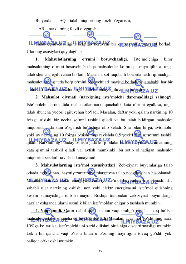  
 
115 
Bu yerda:  
Q – talab miqdorining foizli o‘zgarishi; 
   R – narxlarning foizli o‘zgarishi. 
 
Talab egiluvchanligini belgilab beruvchi bir qator omillar mavjud bo‘ladi. 
Ularning asosiylari quyidagilar: 
1. 
Mahsulotlarning 
o‘rnini 
bosuvchanligi. 
Iste’molchiga 
biror 
mahsulotning o‘rnini bosuvchi boshqa mahsulotlar ko‘proq tavsiya qilinsa, unga 
talab shuncha egiluvchan bo‘ladi. Masalan, sof raqobatli bozorda taklif qilinadigan 
mahsulotlarning juda ko‘p o‘rnini bosuvchilari mavjud bo‘ladi, shu sababli har bir 
alohida sotuvchi mahsulotlariga talab butunlay egiluvchan bo‘ladi.  
2. Mahsulot qiymati (narxi)ning iste’molchi daromadidagi salmog‘i. 
Iste’molchi daromadida mahsulotlar narxi qanchalik kata o‘rinni egallasa, unga 
talab shuncha yuqori egiluvchan bo‘ladi. Masalan, daftar yoki qalam narxining 10 
foizga o‘sishi bir necha so‘mni tashkil qiladi va bu talab bildirgan mahsulot 
miqdorida juda kam o‘zgarish bo‘lishiga olib keladi. Shu bilan birga, avtomobil 
yoki uy narxining 10 foizga o‘sishi mos ravishda 0,5 yoki 1,5 mln. so‘mni tashkil 
qiladi. Narxlarning bunday oshishi juda ko‘p oilalar bir necha yillik daromadining 
kata qismini tashkil qiladi va, aytish mumkinki, bu sotib olinadigan mahsulot 
miqdorini sezilarli ravishda kamaytiradi. 
3. Mahsulotlarning iste’mol xususiyatlari. Zeb-ziynat buyumlariga talab 
odatda egiluvchan, hayotiy zarur buyumlarga esa talab noegiluvchan hisoblanadi. 
Masalan, non va elektr energiyasi zaruriy iste’mol buyumlari hisoblanadi, shu 
sababli ular narxining oshishi non yoki elektr energiyasini iste’mol qilishning 
keskin kamayishiga olib kelmaydi. Boshqa tomondan zeb-ziynat buyumlariga 
narxlar oshganda ularni osonlik bilan iste’moldan chiqarib tashlash mumkin. 
4. Vaqt omili. Qaror qabul qilish uchun vaqt oralig‘i qancha uzoq bo‘lsa, 
mahsulotga talab shuncha egiluvchan bo‘ladi. Masalan, agar mol go‘shtining narxi 
10%ga ko‘tarilsa, iste’molchi uni xarid qilishni birdaniga qisqartirmasligi mumkin. 
Lekin bir qancha vaqt o‘tishi bilan u o‘zining moyilligini tovuq go‘shti yoki 
baliqqa o‘tkazishi mumkin.  
