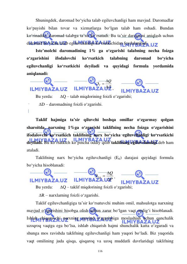  
 
116 
Shuningdek, daromad bo‘yicha talab egiluvchanligi ham mavjud. Daromadlar 
ko‘payishi bilan tovar va xizmatlarga bo‘lgan talab ham oshadi. Bundan 
ko‘rinadiki, daromad talabga ta’sir ko‘rsatadi. Bu ta’sir darajasini aniqlash uchun 
daromad bo‘yicha talab egiluvchanligi ko‘rsatkichidan foydalaniladi. 
Iste’molchi daromadining 1% ga o‘zgarishi talabning necha foizga 
o‘zgarishini 
ifodalovchi 
ko‘rsatkich 
talabning 
daromad 
bo‘yicha 
egiluvchanligi ko‘rsatkichi deyiladi va quyidagi formula yordamida 
aniqlanadi: 
Д
Q
ЭТ



, 
Bu yerda:  
Q – talab miqdorining foizli o‘zgarishi; 
   D – daromadning foizli o‘zgarishi. 
 
Taklif hajmiga ta’sir qiluvchi boshqa omillar o‘zgarmay qolgan 
sharoitda, narxning 1%ga o‘zgarishi taklifning necha foizga o‘zgarishini 
ifodalovchi ko‘rsatkich taklifning narx bo‘yicha egiluvchanligi ko‘rsatkichi 
deyiladi. Bu ko‘rsatkich ko‘pincha oddiy qilib taklifning egiluvchanligi deb ham 
ataladi.  
Taklifning narx bo‘yicha egiluvchanligi (Etf) darajasi quyidagi formula 
bo‘yicha hisoblanadi: 
P
Q
ЭТф

 
, 
Bu yerda:  
Q – taklif miqdorining foizli o‘zgarishi; 
   R – narxlarning foizli o‘zgarishi. 
Taklif egiluvchanligiga ta’sir ko‘rsatuvchi muhim omil, mahsulotga narxning 
mavjud o‘zgarishini hisobga olish uchun zarur bo‘lgan vaqt oralig‘i hisoblanadi. 
Ishlab chiqaruvchi narxning mavjud o‘zgarishiga moslashish uchun qanchalik 
uzoqroq vaqtga ega bo‘lsa, ishlab chiqarish hajmi shunchalik katta o‘zgaradi va 
shunga mos ravishda taklifning egiluvchanligi ham yuqori bo‘ladi. Biz yuqorida 
vaqt omilining juda qisqa, qisqaroq va uzoq muddatli davrlaridagi taklifning 
