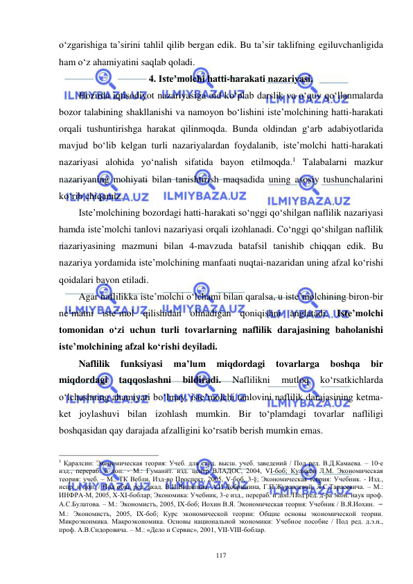  
 
117 
o‘zgarishiga ta’sirini tahlil qilib bergan edik. Bu ta’sir taklifning egiluvchanligida 
ham o‘z ahamiyatini saqlab qoladi. 
4. Iste’molchi hatti-harakati nazariyasi. 
Hozirda iqtisodiyot nazariyasiga oid ko‘plab darslik va o‘quv qo‘llanmalarda 
bozor talabining shakllanishi va namoyon bo‘lishini iste’molchining hatti-harakati 
orqali tushuntirishga harakat qilinmoqda. Bunda oldindan g‘arb adabiyotlarida 
mavjud bo‘lib kelgan turli nazariyalardan foydalanib, iste’molchi hatti-harakati 
nazariyasi alohida yo‘nalish sifatida bayon etilmoqda.1 Talabalarni mazkur 
nazariyaning mohiyati bilan tanishtirish maqsadida uning asosiy tushunchalarini 
ko‘rib chiqamiz.  
Iste’molchining bozordagi hatti-harakati so‘nggi qo‘shilgan naflilik nazariyasi 
hamda iste’molchi tanlovi nazariyasi orqali izohlanadi. Co‘nggi qo‘shilgan naflilik 
nazariyasining mazmuni bilan 4-mavzuda batafsil tanishib chiqqan edik. Bu 
nazariya yordamida iste’molchining manfaati nuqtai-nazaridan uning afzal ko‘rishi 
qoidalari bayon etiladi. 
Agar naflilikka iste’molchi o‘lchami bilan qaralsa, u iste’molchining biron-bir 
ne’matni iste’mol qilishidan olinadigan qoniqishni anglatadi. Iste’molchi 
tomonidan o‘zi uchun turli tovarlarning naflilik darajasining baholanishi 
iste’molchining afzal ko‘rishi deyiladi.  
Naflilik 
funksiyasi 
ma’lum 
miqdordagi 
tovarlarga 
boshqa 
bir 
miqdordagi 
taqqoslashni 
bildiradi. 
Naflilikni 
mutloq 
ko‘rsatkichlarda 
o‘lchashning ahamiyati bo‘lmay, iste’molchi tanlovini naflilik darajasining ketma-
ket joylashuvi bilan izohlash mumkin. Bir to‘plamdagi tovarlar nafliligi 
boshqasidan qay darajada afzalligini ko‘rsatib berish mumkin emas. 
                                                           
1 Қаралсин: Экономическая теория: Учеб. для студ. высш. учеб. заведений / Под ред. В.Д.Камаева. – 10-е 
изд., перераб. и доп. - М.: Гуманит. изд. центр ВЛАДОС, 2004, VI-боб; Куликов Л.М. Экономическая 
теория: учеб. – М.: ТК Вебли, Изд-во Проспект, 2005, V-боб, 3-§; Экономическая теория: Учебник. - Изд., 
испр. и доп. / Под общ. ред. акад. В.И.Видяпина, А.И.Добрынина, Г.П.Журавлевой, Л.С.Тарасевича. – М.: 
ИНФРА-М, 2005, X-XI-боблар; Экономика: Учебник, 3-е изд., перераб. и доп./Под ред. д-ра экон. наук проф. 
А.С.Булатова. – М.: Экономистъ, 2005, IX-боб; Иохин В.Я. Экономическая теория: Учебник / В.Я.Иохин. – 
М.: Экономистъ, 2005, IX-боб; Курс экономической теории: Общие основы экономической теории. 
Микроэконмика. Макроэкономика. Основы национальной экономики: Учебное пособие / Под ред. д.э.н., 
проф. А.В.Сидоровича. – М.: «Дело и Сервис», 2001, VII-VIII-боблар. 
 
