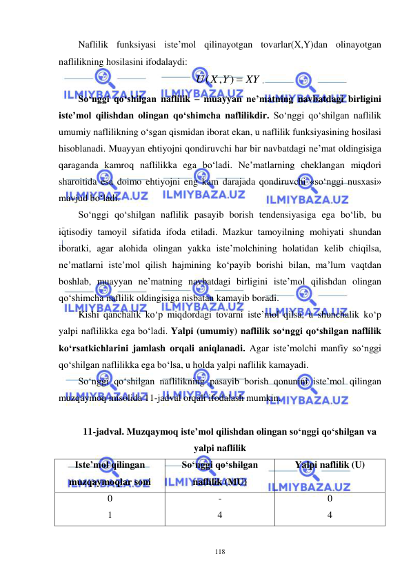  
 
118 
Naflilik funksiyasi iste’mol qilinayotgan tovarlar(X,Y)dan olinayotgan 
naflilikning hosilasini ifodalaydi: 
XY
U X Y
, ) 
(
. 
So‘nggi qo‘shilgan naflilik – muayyan ne’matning navbatdagi birligini 
iste’mol qilishdan olingan qo‘shimcha naflilikdir. So‘nggi qo‘shilgan naflilik 
umumiy naflilikning o‘sgan qismidan iborat ekan, u naflilik funksiyasining hosilasi 
hisoblanadi. Muayyan ehtiyojni qondiruvchi har bir navbatdagi ne’mat oldingisiga 
qaraganda kamroq naflilikka ega bo‘ladi. Ne’matlarning cheklangan miqdori 
sharoitida esa doimo ehtiyojni eng kam darajada qondiruvchi «so‘nggi nusxasi» 
mavjud bo‘ladi. 
So‘nggi qo‘shilgan naflilik pasayib borish tendensiyasiga ega bo‘lib, bu 
iqtisodiy tamoyil sifatida ifoda etiladi. Mazkur tamoyilning mohiyati shundan 
iboratki, agar alohida olingan yakka iste’molchining holatidan kelib chiqilsa, 
ne’matlarni iste’mol qilish hajmining ko‘payib borishi bilan, ma’lum vaqtdan 
boshlab, muayyan ne’matning navbatdagi birligini iste’mol qilishdan olingan 
qo‘shimcha naflilik oldingisiga nisbatan kamayib boradi. 
Kishi qanchalik ko‘p miqdordagi tovarni iste’mol qilsa, u shunchalik ko‘p 
yalpi naflilikka ega bo‘ladi. Yalpi (umumiy) naflilik so‘nggi qo‘shilgan naflilik 
ko‘rsatkichlarini jamlash orqali aniqlanadi. Agar iste’molchi manfiy so‘nggi 
qo‘shilgan naflilikka ega bo‘lsa, u holda yalpi naflilik kamayadi. 
So‘nggi qo‘shilgan naflilikning pasayib borish qonunini iste’mol qilingan 
muzqaymoq misolida 11-jadval orqali ifodalash mumkin. 
 
11-jadval. Muzqaymoq iste’mol qilishdan olingan so‘nggi qo‘shilgan va 
yalpi naflilik 
Iste’mol qilingan 
muzqaymoqlar soni 
So‘nggi qo‘shilgan 
naflilik (MU) 
Yalpi naflilik (U) 
0 
1 
- 
4 
0 
4 
