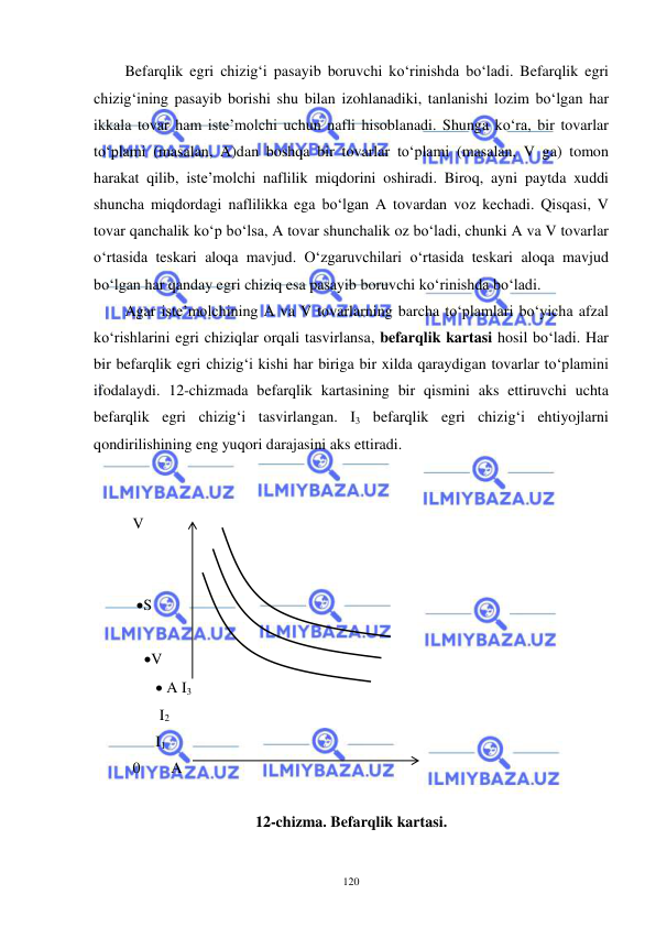  
 
120 
Befarqlik egri chizig‘i pasayib boruvchi ko‘rinishda bo‘ladi. Befarqlik egri 
chizig‘ining pasayib borishi shu bilan izohlanadiki, tanlanishi lozim bo‘lgan har 
ikkala tovar ham iste’molchi uchun nafli hisoblanadi. Shunga ko‘ra, bir tovarlar 
to‘plami (masalan, A)dan boshqa bir tovarlar to‘plami (masalan, V ga) tomon 
harakat qilib, iste’molchi naflilik miqdorini oshiradi. Biroq, ayni paytda xuddi 
shuncha miqdordagi naflilikka ega bo‘lgan A tovardan voz kechadi. Qisqasi, V 
tovar qanchalik ko‘p bo‘lsa, A tovar shunchalik oz bo‘ladi, chunki A va V tovarlar 
o‘rtasida teskari aloqa mavjud. O‘zgaruvchilari o‘rtasida teskari aloqa mavjud 
bo‘lgan har qanday egri chiziq esa pasayib boruvchi ko‘rinishda bo‘ladi. 
Agar iste’molchining A va V tovarlarning barcha to‘plamlari bo‘yicha afzal 
ko‘rishlarini egri chiziqlar orqali tasvirlansa, befarqlik kartasi hosil bo‘ladi. Har 
bir befarqlik egri chizig‘i kishi har biriga bir xilda qaraydigan tovarlar to‘plamini 
ifodalaydi. 12-chizmada befarqlik kartasining bir qismini aks ettiruvchi uchta 
befarqlik egri chizig‘i tasvirlangan. I3 befarqlik egri chizig‘i ehtiyojlarni 
qondirilishining eng yuqori darajasini aks ettiradi. 
 
 
  V 
   
 
   S 
 
     V    
         A I3 
         I2  
        I1 
  0        A    
 
12-chizma. Befarqlik kartasi. 
