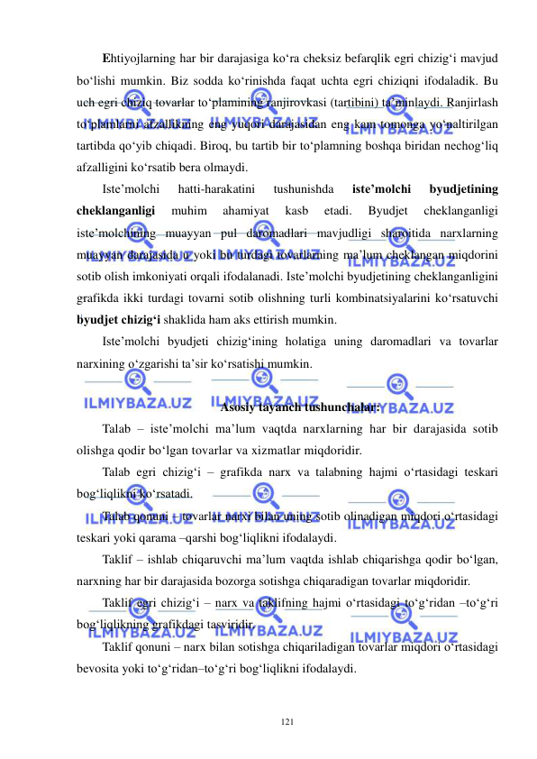  
 
121 
Ehtiyojlarning har bir darajasiga ko‘ra cheksiz befarqlik egri chizig‘i mavjud 
bo‘lishi mumkin. Biz sodda ko‘rinishda faqat uchta egri chiziqni ifodaladik. Bu 
uch egri chiziq tovarlar to‘plamining ranjirovkasi (tartibini) ta’minlaydi. Ranjirlash 
to‘plamlarni afzallikning eng yuqori darajasidan eng kam tomonga yo‘naltirilgan 
tartibda qo‘yib chiqadi. Biroq, bu tartib bir to‘plamning boshqa biridan nechog‘liq 
afzalligini ko‘rsatib bera olmaydi.  
Iste’molchi 
hatti-harakatini 
tushunishda 
iste’molchi 
byudjetining 
cheklanganligi 
muhim 
ahamiyat 
kasb 
etadi. 
Byudjet 
cheklanganligi 
iste’molchining muayyan pul daromadlari mavjudligi sharoitida narxlarning 
muayyan darajasida u yoki bu turdagi tovarlarning ma’lum cheklangan miqdorini 
sotib olish imkoniyati orqali ifodalanadi. Iste’molchi byudjetining cheklanganligini 
grafikda ikki turdagi tovarni sotib olishning turli kombinatsiyalarini ko‘rsatuvchi 
byudjet chizig‘i shaklida ham aks ettirish mumkin. 
Iste’molchi byudjeti chizig‘ining holatiga uning daromadlari va tovarlar 
narxining o‘zgarishi ta’sir ko‘rsatishi mumkin.  
 
Asosiy tayanch tushunchalar: 
Talab – iste’molchi ma’lum vaqtda narxlarning har bir darajasida sotib 
olishga qodir bo‘lgan tovarlar va xizmatlar miqdoridir. 
Talab egri chizig‘i – grafikda narx va talabning hajmi o‘rtasidagi teskari 
bog‘liqlikni ko‘rsatadi. 
Talab qonuni – tovarlar narxi bilan uning sotib olinadigan miqdori o‘rtasidagi 
teskari yoki qarama –qarshi bog‘liqlikni ifodalaydi. 
Taklif – ishlab chiqaruvchi ma’lum vaqtda ishlab chiqarishga qodir bo‘lgan, 
narxning har bir darajasida bozorga sotishga chiqaradigan tovarlar miqdoridir. 
Taklif egri chizig‘i – narx va taklifning hajmi o‘rtasidagi to‘g‘ridan –to‘g‘ri 
bog‘liqlikning grafikdagi tasviridir. 
Taklif qonuni – narx bilan sotishga chiqariladigan tovarlar miqdori o‘rtasidagi 
bevosita yoki to‘g‘ridan–to‘g‘ri bog‘liqlikni ifodalaydi. 
