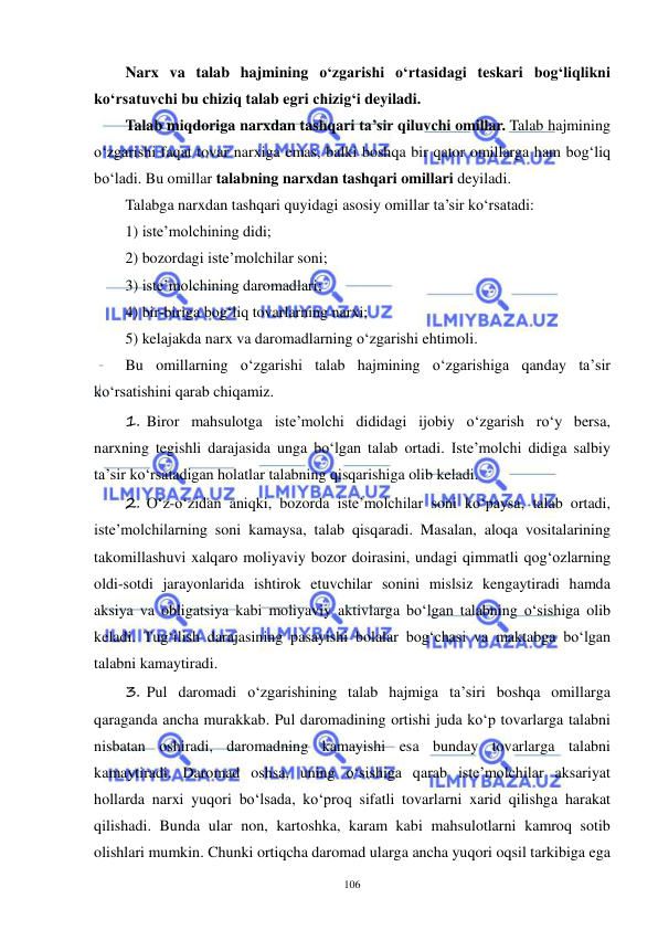  
 
106 
Narx va talab hajmining o‘zgarishi o‘rtasidagi teskari bog‘liqlikni 
ko‘rsatuvchi bu chiziq talab egri chizig‘i deyiladi. 
Talab miqdoriga narxdan tashqari ta’sir qiluvchi omillar. Talab hajmining 
o‘zgarishi faqat tovar narxiga emas, balki boshqa bir qator omillarga ham bog‘liq 
bo‘ladi. Bu omillar talabning narxdan tashqari omillari deyiladi. 
Talabga narxdan tashqari quyidagi asosiy omillar ta’sir ko‘rsatadi:  
1) iste’molchining didi;  
2) bozordagi iste’molchilar soni;  
3) iste’molchining daromadlari;  
4) bir-biriga bog‘liq tovarlarning narxi;  
5) kelajakda narx va daromadlarning o‘zgarishi ehtimoli. 
Bu omillarning o‘zgarishi talab hajmining o‘zgarishiga qanday ta’sir 
ko‘rsatishini qarab chiqamiz. 
1. Biror mahsulotga iste’molchi dididagi ijobiy o‘zgarish ro‘y bersa, 
narxning tegishli darajasida unga bo‘lgan talab ortadi. Iste’molchi didiga salbiy 
ta’sir ko‘rsatadigan holatlar talabning qisqarishiga olib keladi.  
2. O‘z-o‘zidan aniqki, bozorda iste’molchilar soni ko‘paysa, talab ortadi, 
iste’molchilarning soni kamaysa, talab qisqaradi. Masalan, aloqa vositalarining 
takomillashuvi xalqaro moliyaviy bozor doirasini, undagi qimmatli qog‘ozlarning 
oldi-sotdi jarayonlarida ishtirok etuvchilar sonini mislsiz kengaytiradi hamda 
aksiya va obligatsiya kabi moliyaviy aktivlarga bo‘lgan talabning o‘sishiga olib 
keladi. Tug‘ilish darajasining pasayishi bolalar bog‘chasi va maktabga bo‘lgan 
talabni kamaytiradi. 
3. Pul daromadi o‘zgarishining talab hajmiga ta’siri boshqa omillarga 
qaraganda ancha murakkab. Pul daromadining ortishi juda ko‘p tovarlarga talabni 
nisbatan oshiradi, daromadning kamayishi esa bunday tovarlarga talabni 
kamaytiradi. Daromad oshsa, uning o‘sishiga qarab iste’molchilar aksariyat 
hollarda narxi yuqori bo‘lsada, ko‘proq sifatli tovarlarni xarid qilishga harakat 
qilishadi. Bunda ular non, kartoshka, karam kabi mahsulotlarni kamroq sotib 
olishlari mumkin. Chunki ortiqcha daromad ularga ancha yuqori oqsil tarkibiga ega 
