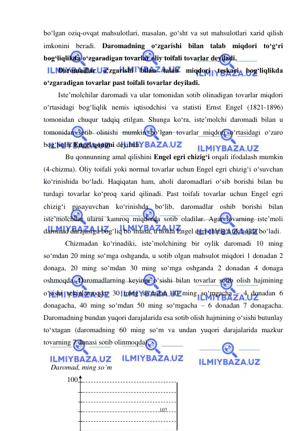  
 
107 
bo‘lgan oziq-ovqat mahsulotlari, masalan, go‘sht va sut mahsulotlari xarid qilish 
imkonini beradi. Daromadning o‘zgarishi bilan talab miqdori to‘g‘ri 
bog‘liqlikda o‘zgaradigan tovarlar oliy toifali tovarlar deyiladi.  
Daromadlar o‘zgarishi bilan talab miqdori teskari bog‘liqlikda 
o‘zgaradigan tovarlar past toifali tovarlar deyiladi. 
Iste’molchilar daromadi va ular tomonidan sotib olinadigan tovarlar miqdori 
o‘rtasidagi bog‘liqlik nemis iqtisodchisi va statisti Ernst Engel (1821-1896) 
tomonidan chuqur tadqiq etilgan. Shunga ko‘ra, iste’molchi daromadi bilan u 
tomonidan sotib olinishi mumkin bo‘lgan tovarlar miqdori o‘rtasidagi o‘zaro 
bog‘liqlik Engel qonuni deyiladi.  
 Bu qonnunning amal qilishini Engel egri chizig‘i orqali ifodalash mumkin 
(4-chizma). Oliy toifali yoki normal tovarlar uchun Engel egri chizig‘i o‘suvchan 
ko‘rinishida bo‘ladi. Haqiqatan ham, aholi daromadlari o‘sib borishi bilan bu 
turdagi tovarlar ko‘proq xarid qilinadi. Past toifali tovarlar uchun Engel egri 
chizig‘i pasayuvchan ko‘rinishda bo‘lib, daromadlar oshib borishi bilan 
iste’molchilar ularni kamroq miqdorda sotib oladilar. Agar tovarning iste’moli 
daromad darajasiga bog‘liq bo‘lmasa, u holda Engel egri chizig‘i tik holda bo‘ladi. 
 Chizmadan ko‘rinadiki, iste’molchining bir oylik daromadi 10 ming 
so‘mdan 20 ming so‘mga oshganda, u sotib olgan mahsulot miqdori 1 donadan 2 
donaga, 20 ming so‘mdan 30 ming so‘mga oshganda 2 donadan 4 donaga 
oshmoqda. Daromadlarning keyingi o‘sishi bilan tovarlar sotib olish hajmining 
o‘sishi sekinlamoqda: 30 ming so‘mdan 40 ming so‘mgacha – 4 donadan 6 
donagacha, 40 ming so‘mdan 50 ming so‘mgacha – 6 donadan 7 donagacha. 
Daromadning bundan yuqori darajalarida esa sotib olish hajmining o‘sishi butunlay 
to‘xtagan (daromadning 60 ming so‘m va undan yuqori darajalarida mazkur 
tovarning 7 donasi sotib olinmoqda). 
   
 Daromad, ming so‘m 
  100 
  
