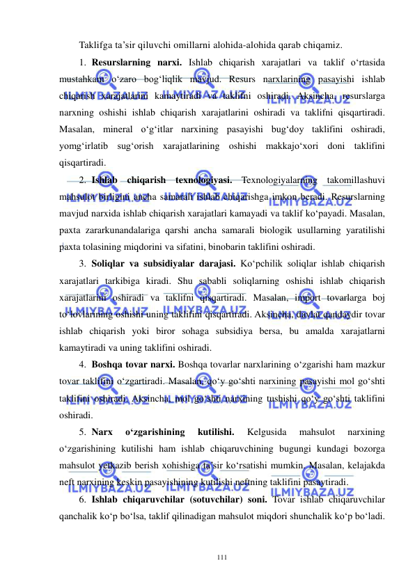  
 
111 
Taklifga ta’sir qiluvchi omillarni alohida-alohida qarab chiqamiz. 
1. Resurslarning narxi. Ishlab chiqarish xarajatlari va taklif o‘rtasida 
mustahkam o‘zaro bog‘liqlik mavjud. Resurs narxlarining pasayishi ishlab 
chiqarish xarajatlarini kamaytiradi va taklifni oshiradi. Aksincha, resurslarga 
narxning oshishi ishlab chiqarish xarajatlarini oshiradi va taklifni qisqartiradi. 
Masalan, mineral o‘g‘itlar narxining pasayishi bug‘doy taklifini oshiradi, 
yomg‘irlatib sug‘orish xarajatlarining oshishi makkajo‘xori doni taklifini 
qisqartiradi. 
2. Ishlab chiqarish texnologiyasi. Texnologiyalarning takomillashuvi 
mahsulot birligini ancha samarali ishlab chiqarishga imkon beradi. Resurslarning 
mavjud narxida ishlab chiqarish xarajatlari kamayadi va taklif ko‘payadi. Masalan, 
paxta zararkunandalariga qarshi ancha samarali biologik usullarning yaratilishi 
paxta tolasining miqdorini va sifatini, binobarin taklifini oshiradi. 
3. Soliqlar va subsidiyalar darajasi. Ko‘pchilik soliqlar ishlab chiqarish 
xarajatlari tarkibiga kiradi. Shu sababli soliqlarning oshishi ishlab chiqarish 
xarajatlarini oshiradi va taklifni qisqartiradi. Masalan, import tovarlarga boj 
to‘lovlarining oshishi uning taklifini qisqartiradi. Aksincha, davlat qandaydir tovar 
ishlab chiqarish yoki biror sohaga subsidiya bersa, bu amalda xarajatlarni 
kamaytiradi va uning taklifini oshiradi. 
4. Boshqa tovar narxi. Boshqa tovarlar narxlarining o‘zgarishi ham mazkur 
tovar taklifini o‘zgartiradi. Masalan, qo‘y go‘shti narxining pasayishi mol go‘shti 
taklifini oshiradi. Aksincha, mol go‘shti narxining tushishi qo‘y go‘shti taklifini 
oshiradi. 
5. Narx 
o‘zgarishining 
kutilishi. 
Kelgusida 
mahsulot 
narxining 
o‘zgarishining kutilishi ham ishlab chiqaruvchining bugungi kundagi bozorga 
mahsulot yetkazib berish xohishiga ta’sir ko‘rsatishi mumkin. Masalan, kelajakda 
neft narxining keskin pasayishining kutilishi neftning taklifini pasaytiradi. 
6. Ishlab chiqaruvchilar (sotuvchilar) soni. Tovar ishlab chiqaruvchilar 
qanchalik ko‘p bo‘lsa, taklif qilinadigan mahsulot miqdori shunchalik ko‘p bo‘ladi. 
