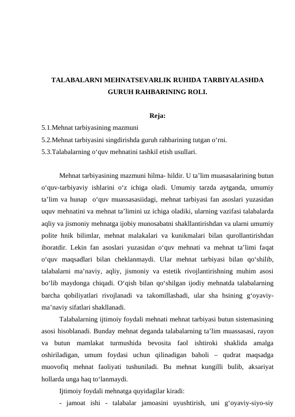 TALABALARNI MEHNATSEVARLIK RUHIDA TARBIYALASHDA
GURUH RAHBARINING ROLI.
Reja:
5.1.Mehnat tarbiyasining mazmuni
5.2.Mehnat tarbiyasini singdirishda guruh rahbarining tutgan o‘rni.
5.3.Talabalarning o‘quv mehnatini tashkil etish usullari.
Mehnat tarbiyasining mazmuni hilma- hildir. U ta’lim muasasalarining butun
o‘quv-tarbiyaviy ishlarini o‘z ichiga oladi. Umumiy tarzda aytganda, umumiy
ta’lim va hunap  o‘quv muassasasiidagi, mehnat tarbiyasi fan asoslari yuzasidan
uquv mehnatini va mehnat ta’limini uz ichiga oladiki, ularning vazifasi talabalarda
aqliy va jismoniy mehnatga ijobiy munosabatni shakllantirishdan va ularni umumiy
polite hnik bilimlar, mehnat malakalari va kunikmalari bilan  qurollantirishdan
iboratdir. Lekin fan asoslari yuzasidan o‘quv mehnati va mehnat ta’limi faqat
o‘quv  maqsadlari  bilan  cheklanmaydi.  Ular  mehnat  tarbiyasi  bilan qo‘shilib,
talabalarni ma’naviy, aqliy, jismoniy va estetik rivojlantirishning muhim asosi
bo‘lib maydonga chiqadi. O‘qish bilan  qo‘shilgan ijodiy mehnatda talabalarning
barcha qobiliyatlari  rivojlanadi  va  takomillashadi,  ular  sha  hsining  g‘oyaviy-
ma’naviy sifatlari shakllanadi.
Talabalarning ijtimoiy foydali mehnati mehnat tarbiyasi butun sistemasining
asosi hisoblanadi. Bunday mehnat deganda talabalarning ta’lim muassasasi, rayon
va  butun  mamlakat  turmushida  bevosita  faol  ishtiroki  shaklida  amalga
oshiriladigan,  umum  foydasi  uchun  qilinadigan  baholi  –  qudrat  maqsadga
muovofiq  mehnat  faoliyati  tushuniladi.  Bu  mehnat  kungilli  bulib,  aksariyat
hollarda unga haq to‘lanmaydi.
Ijtimoiy foydali mehnatga quyidagilar kiradi:
-  jamoat  ishi  -  talabalar  jamoasini  uyushtirish,  uni  g‘oyaviy-siyo-siy
