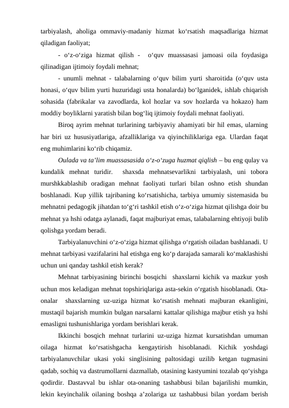 tarbiyalash,  aholiga  ommaviy-madaniy  hizmat  ko‘rsatish  maqsadlariga  hizmat
qiladigan faoliyat;
-  o‘z-o‘ziga  hizmat  qilish  -   o‘quv  muassasasi  jamoasi  oila  foydasiga
qilinadigan ijtimoiy foydali mehnat;
- unumli mehnat - talabalarning o‘quv bilim yurti sharoitida (o‘quv usta
honasi, o‘quv bilim yurti huzuridagi usta honalarda) bo‘lganidek, ishlab chiqarish
sohasida (fabrikalar va zavodlarda, kol hozlar va sov hozlarda va hokazo) ham
moddiy boyliklarni yaratish bilan bog‘liq ijtimoiy foydali mehnat faoliyati.
Biroq ayrim mehnat turlarining tarbiyaviy ahamiyati bir hil emas, ularning
har biri uz hususiyatlariga, afzalliklariga va qiyinchiliklariga ega. Ulardan faqat
eng muhimlarini ko‘rib chiqamiz.
Oulada va ta’lim muassasasida o‘z-o‘zuga huzmat qiqlish – bu eng qulay va
kundalik  mehnat  turidir.   shaxsda  mehnatsevarlikni  tarbiyalash,  uni  tobora
murshkkablashib  oradigan  mehnat  faoliyati  turlari  bilan  oshno  etish  shundan
boshlanadi. Kup yillik tajribaning ko‘rsatishicha, tarbiya umumiy sistemasida bu
mehnatni pedagogik jihatdan to‘g‘ri tashkil etish o‘z-o‘ziga hizmat qilishga doir bu
mehnat ya hshi odatga aylanadi, faqat majburiyat emas, talabalarning ehtiyoji bulib
qolishga yordam beradi.
Tarbiyalanuvchini o‘z-o‘ziga hizmat qilishga o‘rgatish oiladan bashlanadi. U
mehnat tarbiyasi vazifalarini hal etishga eng ko‘p darajada samarali ko‘maklashishi
uchun uni qanday tashkil etish kerak?
Mehnat tarbiyasining birinchi bosqichi  shaxslarni kichik va mazkur yosh
uchun mos keladigan mehnat topshiriqlariga asta-sekin o‘rgatish hisoblanadi. Ota-
onalar   shaxslarning  uz-uziga  hizmat  ko‘rsatish  mehnati  majburan  ekanligini,
mustaqil bajarish mumkin bulgan narsalarni kattalar qilishiga majbur etish ya hshi
emasligni tushunishlariga yordam berishlari kerak.
Ikkinchi bosqich mehnat turlarini uz-uziga hizmat kursatishdan umuman
oilaga  hizmat  ko‘rsatishgacha  kengaytirish  hisoblanadi.  Kichik  yoshdagi
tarbiyalanuvchilar  ukasi  yoki  singlisining  paltosidagi  uzilib  ketgan  tugmasini
qadab, sochiq va dastrumollarni dazmallab, otasining kastyumini tozalab qo‘yishga
qodirdir. Dastavval bu ishlar ota-onaning tashabbusi bilan bajarilishi mumkin,
lekin keyinchalik oilaning boshqa a’zolariga uz tashabbusi bilan yordam berish
