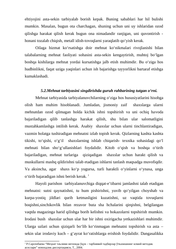ehtiyojini asta-sekin tarbiyalab borish kepak. Buning sabablari  har hil bulishi
mumkin. Masalan, bugun ota charchagan, shuning uchun uni uy ishlaridan ozod
qilishga harakat qilish kerak bugun ona nimadandir ranjigan, uni quvontirish -
honani tozalab chiqish, metall idish-tovoqlarni yaraqlatib qo‘yish kerak.
Oilaga  hizmat  ko‘rsatishga  doir  mehnat  ko‘nikmalari  rivojlanishi  bilan
talabalarning mehnat faoliyati sohasini asta-sekin kengaytirish, muhtoj bo‘lgan
boshqa kishilarga mehnat yordai kursatishga jalb etish muhimdir. Bu o‘ziga hos
hudbinlikni, faqat uziga yaqinlari uchun ish bajarishga tayyorlikni bartaraf etishga
kumaklashadi. 
5.2.Mehnat tarbiyasini singdirishda guruh rahbarining tutgan o‘rni.
Mehnat tarbiyasida tarbiyalanuvchilarning o‘ziga hos hususiyatlarini hisobga
olish  ham  muhim  hisoblanadi.  Jumladan,  jismoniy  zaif   shaxslarga  ularni
mehnatdan ozod qilmagan holda kichik ishni  topshirish va uni  ochiq havoda
bajariladigan  qilib  tanlashga  harakat  qilish,  shu  bilan  ular  salomatligini
mustahkamlashga intilish kerak. Asabiy  shaxslar uchun ularni tinchlantiradigan,
vazmin holatga tushiradigan mehnatni izlab topish kerak. Qizlarning kashta kashta
tikishi, to‘qishi,  o‘g‘il   shaxslarning  ishlab  chiqarish-  texnika  sohasidagi  qo‘l
mehnati  bilan  sho‘g‘ullanishlari  foydalidir.  Kitob  o‘qish  va  boshqa  o‘tirib
bajariladigan,  mehnat  turlariga   qiziqadigan   shaxslar  uchun  harakt  qilish  va
muskullarni mashq qildirishni talab etadigan ishlarni tanlash maqsadga muvofiqdir.
Va aksincha, agar  shaxs ko‘p yugursa, turli haraktli o‘yinlarni o‘ynasa, unga
o‘tirib bajaradigan ishni berish kerak. 1
Hayoli parishon  tarbiyalanuvchiga diqqat-e’tibarni jamlashni talab etadigan
mehnatni: sutni  qaynatishni, tu hum pishirishni, yuvib qo‘yilgan choyshab va
kurpa-yostiq  jildlari  qurib  ketmasligini  kuzatishni,  uz  vaqtida  tovuqlarni
boqishni,sinchikovlik  bilan  rezavor  buta  sha  hchalarini  qirqishni,  belgilangan
vaqtda magazinga harid qilishga borib kelishni va hokazolarni topshirish mumkin.
Irodasi bush  shaxslar uchun ular har bir ishni oxirigacha yetkazishlari muhimdir.
Ularga uzlari uchun qiziqarli bo‘lib ko‘rinmagan mehnatni topshirish va asta –
sekin ular irodaviy kuch – g‘ayrat ko‘ratishlarga erishish foydalidir. Dangasalikka
1 Р.Сарсенбаева “Меҳнат таълими негизида ўқув – тарбиявий тадбирлар ўтказишнинг илмий методик 
асослари” номзодлик диссертацияси, Т., 2004.
