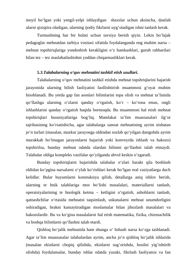 moyil bo‘lgan yoki yengil-yelpi ishlaydigan  shaxslar uchun aksincha, dastlab
ularni qiziqtira oladigan, ularning ijodiy fikrlarni uyg‘otadigan ishni tanlash kerak.
Turmushning  har  bir  holati  uchun  tavsiya  berish  qiyin.  Lekin  bo‘lajak
pedagoglar mehnatdan tarbiya vositasi sifatida foydalanganda eng muhim narsa –
mehnat topshiriqlariga yondoshish kerakligini o‘z hamkasblari, guruh rahbarilari
bilan tez – tez maslahatlashishni yoddan chiqarmasliklari kerak.
5.3.Talabalarning o‘quv mehnatini tashkil etish usullari.
Talabalarning o‘quv mehnatini tashkil etishda mehnat topshriqlarini bajarish
jarayonida  ularning  bilish  faoliyatini  faollishtirish  muammosi  g‘oyat  muhim
hisoblanadi. Bu yerda gap fan asoslari bilimlarini topa olish va mehnat ta’limida
qo‘llashga  ularning  o‘zlarni  qanday  o‘rgatish,  ko‘r  –  ko‘rona  emas,  ongli
ishlashlarini qanday o‘rgatish haqida bormoqda. Bu muammoni hal etish mehnat
topshiriqlari  hususiyatlariga  bog‘liq.  Mamlakat  ta’lim  muassasalari  ilg‘or
tajribasining ko‘rsatishicha, agar talabalarga sanoat mehnatining ayrim nisbatan
jo‘n turlari (masalan, mazkur jarayonga oldindan sozlab qo‘yilgan dastgohda ayrim
murakkab bo‘lmagan jarayonlarni bajarish yoki konveyrda ishlash va hakozo)
topshirilsa,  bunday  mehnat  odatda  ulardan  bilimni  qo‘llashni  talab  etmaydi.
Talabalar oldiga kompleks vazifalar qo‘yilganda ahvol keskin o‘zgaradi.
Bunday  topshiriqlarni  bajarishda  talabalar  o‘zlari  harakt  qila  boshlash
oldidan ko‘pgina narsalarni o‘ylab ko‘rishlari kerak bo‘lgan real vaziyatlarga duch
kelidlar.  Bular  buyumlarni  konstuksiya  qilish,  detallarga  aniq  ishlov  berish,
ularning  te  hnik  talablariga  mos  bo‘lishi  masalalari,  materiallarni  tanlash,
operatsiyalarining  te  hnologik  ketma  –  ketligini  o‘rgatish,  asboblarni  tanlash,
qatnashchilar o‘rtasida mehnatni taqsimlash, uskunalarni mehnat unumdorligini
oshiradigan,  brakni  kamaytiradigan  moslamalar  bilan  jihozlash  masalalari  va
hakozolardir. Bu va ko‘gina masalalarni hal etish matematika, fizika, chizmachilik
va boshqa bilimlarni qo‘llashni talab etardi.
Qishloq ho‘jalik mehnatida ham shunga o‘ hshash narsa ko‘zga tashlanadi.
Agar ta’lim muassasalar talabalardan ayrim, ancha jo‘n qishloq ho‘jalik ishlarida
(masalan  ekinlarni  chopiq  qilishda,  ekinlarni  sug‘orishda,  hosilni  yig‘ishtirib
olishda) foydalansalar, bunday ishlar odatda yuzaki, fikrlash faoliyatsiz va fan
