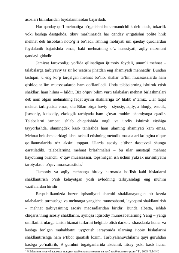 asoslari bilimlaridan foydalanmasdan bajariladi.
Har qanday qo‘l mehnatiga o‘rgatishni hunarmandchilik deb atash, tokarlik
yoki  boshqa  dastgohda,  tikuv  mashinasida  har  qanday  o‘rgatishni  polite hnik
mehnat deb hisoblash noto‘g‘ri bo‘ladi. Ishning mohiyati uni qaeday qurollardan
foydalanib  bajarishda  emas,  baki  mehnatning  o‘z  hususiyati,  aqliy  mazmuni
qandayligidadir.
Jamiyat farovonligi yo‘lida qilinadigan ijtimoiy foydali, unumli mehnat –
talabalarga tarbiyaviy ta’sir ko‘rsatishi jihatdan eng ahamiyatli mehnatdir. Bundan
tashqari, u eng ko‘p tarqalgan mehnat bo‘lib, shahar ta’lim muassasalarda ham
qishloq ta’lim muassasalarda ham qo‘llaniladi. Unda talabalarning ishtirok etish
shakllari ham hilma – hildir. Biz o‘quv bilim yurti talabalari mehnat birlashmalari
deb nom olgan mehnatning faqat ayrim shakllariga to‘ htalib o‘tamiz. Ular faqat
mehnat tarbiyasida emas, shu Bilan birga hoviy – siyosiy, aqliy, a hloqiy, estetik,
jismoniy, iqtisodiy, ekologik tarbiyada ham g‘oyat muhim ahamiyatga egadir.
Talabalarni  jamoat  ishlab  chiqarishida  ongli  va  ijodiy  ishtirok  eitshiga
tayyorlashda,  shuningdek  kasb  tanlashda  ham  ularning  ahamiyati  kam  emas.
Mehnat brlashmalaridagi ishni tashkil etishning metodik masalalari ko‘pgina o‘quv
qo‘llanmalarida  o‘z  aksini  topgan.  Ularda  asosiy  e’tibor  dastavval  shunga
qaratiladiki,  talabalarning  mehnat  brlashmalari  –  bu  ular  mustaqil  mehnat
hayotining birinchi  o‘quv muassasasii, topshirlgan ish uchun yuksak ma’suliyatni
tarbiyalash  o‘quv muassasasiidir.2
Jismoniy  va  aqliy  mehnatga  birday  hurmatda  bo‘lish  kabi  hislatlarni
shakllantirish  o‘sib  kelayotgan  yosh  avlodning  tarbiyasidagi  eng  muhim
vazifalardan biridir.
Respublikamizda  bozor  iqtisodiyoti  sharoiti  shakllanayotgan  bir  kezda
talabalarda turmushga va mehnatga yangicha munosabatni, layoqatni shakllantirish
–  mehnat  tarbiyasining  asosiy  maqsadlaridan  biridir.  Bunda  albatta,  ishlab
chiqarishning asosiy shakllarini, ayniqsa iqtisodiy munosabatlarning Yang – yangi
omillarini, ularga tanish hizmat turlarini belgilab olish darkor.  shaxslarda hunar va
kasbga  bo‘lgan  muhabbatni  uyg‘otish  jarayonida  ularning  ijobiy  hislatlarini
shakllantirishga ham e’tibor qaratish lozim. Tarbiyalanuvchilarni quyi guruhdan
kasbga  yo‘naltirib,  9  guruhni  tugatganlarida  akdemik  litsey  yoki  kasb  hunar
2 М.Мавлянкулов «Баркамол авлодни тарбиялашда меҳнат ва касб тарбиясининг роли” Т., 2005 (Б.М.И.)

