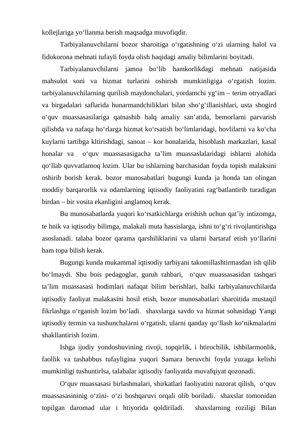 kollejlariga yo‘llanma berish maqsadga muvofiqdir.
Tarbiyalanuvchilarni bozor sharoitiga o‘rgatishning o‘zi ularning halol va
fidokorona mehnati tufayli foyda olish haqidagi amaliy bilimlarini boyitadi.
Tarbiyalanuvchilarni  jamoa  bo‘lib  hamkorlikdagi  mehnati  natijasida
mahsulot  soni  va  hizmat  turlarini  oshirish  mumkinligiga  o‘rgatish  lozim.
tarbiyalanuvchilarning qurilish maydonchalari, yordamchi yg‘im – terim otryadlari
va birgadalari saflarida hunarmandchiliklari bilan sho‘g‘illanishlari, usta shogird
o‘quv  muassasasilariga  qatnashib  halq  amaliy  san’atida,  bemorlarni  parvarish
qilishda va nafaqa ho‘rlarga hizmat ko‘rsatish bo‘limlaridagi, hovlilarni va ko‘cha
kuylarni tartibga kltirishdagi, sanoat – kor honalarida, hisoblash markazlari, kasal
honalar  va   o‘quv  muassasasigacha  ta’lim  muassaslalaridagi  ishlarni  alohida
qo‘llab quvvatlamoq lozim. Ular bu ishlarning barchasidan foyda topish malaksini
oshirib borish kerak. bozor munosabatlari bugungi kunda ja honda tan olingan
moddiy barqarorlik va odamlarning iqtisodiy faoliyatini rag‘batlantirib turadigan
birdan – bir vosita ekanligini anglamoq kerak.
Bu munosabatlarda yuqori ko‘rsatkichlarga erishish uchun qat’iy intizomga,
te hnik va iqtisodiy bilimga, malakali muta hassislarga, ishni to‘g‘ri rivojlantirishga
asoslanadi. talaba bozor qarama qarshiliklarini va ularni bartaraf etish yo‘llarini
ham topa bilish kerak.
Bugungi kunda mukammal iqtisodiy tarbiyani takomillashtirmasdan ish qilib
bo‘lmaydi. Shu bois pedagoglar, guruh rahbari,  o‘quv muassasasidan tashqari
ta’lim muassasasi hodimlari nafaqat bilim berishlari, balki tarbiyalanuvchilarda
iqtisodiy faoliyat malakasini hosil etish, bozor munosabatlari sharoitida mustaqil
fikrlashga o‘rganish lozim bo‘ladi.  shaxslarga savdo va hizmat sohasidagi Yangi
iqtisodiy termin va tushunchalarni o‘rgatish, ularni qanday qo‘llash ko‘nikmalarini
shakllantirish lozim.
Ishga ijodiy yondoshuvining rivoji, topqirlik, i htirochilik, ishbilarmonlik,
faollik va tashabbus tufayligina yuqori Samara beruvchi foyda yuzaga kelishi
mumkinligi tushuntirlsa, talabalar iqtisodiy faoliyatda muvafqiyat qozonadi.
O‘quv muassasasi birlashmalari, shirkatlari faoliyatini nazorat qilish,  o‘quv
muassasasininig o‘zini- o‘zi boshqaruvi orqali olib boriladi.  shaxslar tomonidan
topilgan  daromad  ular  i  htiyorida  qoldiriladi.   shaxslarning  roziligi  Bilan
