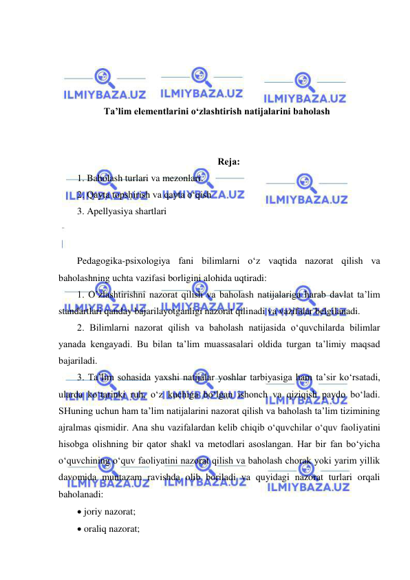  
 
 
 
 
 
Ta’lim elementlarini o‘zlashtirish natijalarini baholash 
 
 
Rеjа: 
1. Baholash turlari va mezonlari. 
2. Qayta topshirish va qayta o‘qish 
3. Apellyasiya shartlari 
 
 
Pedagogika-psixologiya fani bilimlarni o‘z vaqtida nazorat qilish va 
baholashning uchta vazifasi borligini alohida uqtiradi:  
1. O’zlashtirishni nazorat qilish va baholash natijalariga harab davlat ta’lim 
standartlari qanday bajarilayotganligi nazorat qilinadi va vazifalar belgilanadi.  
2. Bilimlarni nazorat qilish va baholash natijasida o‘quvchilarda bilimlar 
yanada kengayadi. Bu bilan ta’lim muassasalari oldida turgan ta’limiy maqsad 
bajariladi.  
3. Ta’lim sohasida yaxshi natijalar yoshlar tarbiyasiga ham ta’sir ko‘rsatadi, 
ularda ko‘tarinki ruh, o‘z kuchiga bo‘lgan ishonch va qiziqish paydo bo‘ladi. 
SHuning uchun ham ta’lim natijalarini nazorat qilish va baholash ta’lim tizimining 
ajralmas qismidir. Ana shu vazifalardan kelib chiqib o‘quvchilar o‘quv faoliyatini 
hisobga olishning bir qator shakl va metodlari asoslangan. Har bir fan bo‘yicha 
o‘quvchining o‘quv faoliyatini nazorat qilish va baholash chorak yoki yarim yillik 
davomida muntazam ravishda olib boriladi va quyidagi nazorat turlari orqali 
baholanadi:  
 joriy nazorat;  
 oraliq nazorat;  
