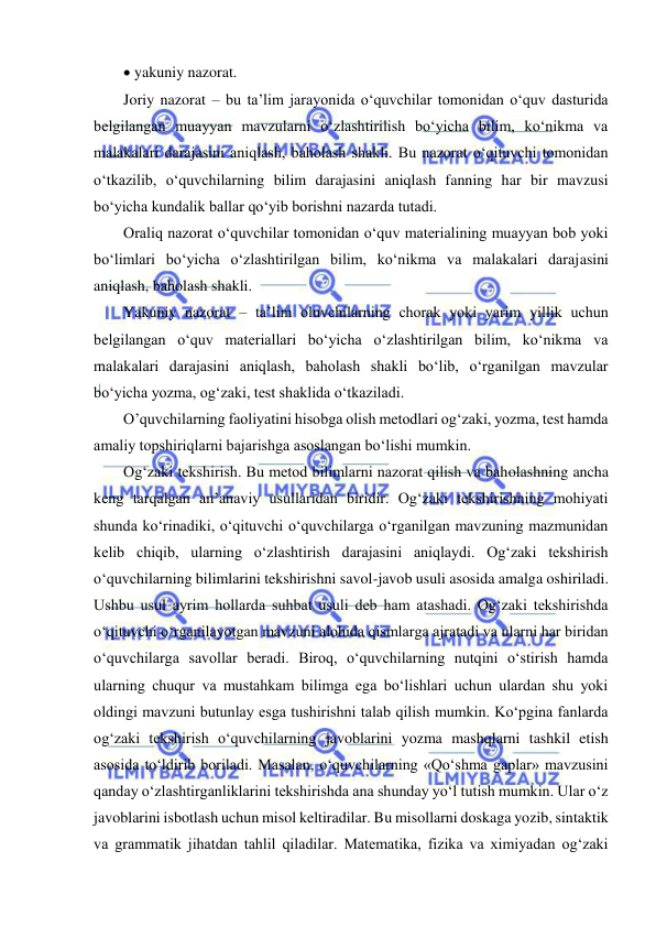  
 
 yakuniy nazorat.  
Joriy nazorat – bu ta’lim jarayonida o‘quvchilar tomonidan o‘quv dasturida 
belgilangan muayyan mavzularni o‘zlashtirilish bo‘yicha bilim, ko‘nikma va 
malakalari darajasini aniqlash, baholash shakli. Bu nazorat o‘qituvchi tomonidan 
o‘tkazilib, o‘quvchilarning bilim darajasini aniqlash fanning har bir mavzusi 
bo‘yicha kundalik ballar qo‘yib borishni nazarda tutadi.  
Oraliq nazorat o‘quvchilar tomonidan o‘quv materialining muayyan bob yoki 
bo‘limlari bo‘yicha o‘zlashtirilgan bilim, ko‘nikma va malakalari darajasini 
aniqlash, baholash shakli.  
Yakuniy nazorat – ta’lim oluvchilarning chorak yoki yarim yillik uchun 
belgilangan o‘quv materiallari bo‘yicha o‘zlashtirilgan bilim, ko‘nikma va 
malakalari darajasini aniqlash, baholash shakli bo‘lib, o‘rganilgan mavzular 
bo‘yicha yozma, og‘zaki, test shaklida o‘tkaziladi.  
O’quvchilarning faoliyatini hisobga olish metodlari og‘zaki, yozma, test hamda 
amaliy topshiriqlarni bajarishga asoslangan bo‘lishi mumkin.  
Og‘zaki tekshirish. Bu metod bilimlarni nazorat qilish va baholashning ancha 
keng tarqalgan an’anaviy usullaridan biridir. Og‘zaki tekshirishning mohiyati 
shunda ko‘rinadiki, o‘qituvchi o‘quvchilarga o‘rganilgan mavzuning mazmunidan 
kelib chiqib, ularning o‘zlashtirish darajasini aniqlaydi. Og‘zaki tekshirish 
o‘quvchilarning bilimlarini tekshirishni savol-javob usuli asosida amalga oshiriladi. 
Ushbu usul ayrim hollarda suhbat usuli deb ham atashadi. Og‘zaki tekshirishda 
o‘qituvchi o‘rganilayotgan mavzuni alohida qismlarga ajratadi va ularni har biridan 
o‘quvchilarga savollar beradi. Biroq, o‘quvchilarning nutqini o‘stirish hamda 
ularning chuqur va mustahkam bilimga ega bo‘lishlari uchun ulardan shu yoki 
oldingi mavzuni butunlay esga tushirishni talab qilish mumkin. Ko‘pgina fanlarda 
og‘zaki tekshirish o‘quvchilarning javoblarini yozma mashqlarni tashkil etish 
asosida to‘ldirib boriladi. Masalan, o‘quvchilarning «Qo‘shma gaplar» mavzusini 
qanday o‘zlashtirganliklarini tekshirishda ana shunday yo‘l tutish mumkin. Ular o‘z 
javoblarini isbotlash uchun misol keltiradilar. Bu misollarni doskaga yozib, sintaktik 
va grammatik jihatdan tahlil qiladilar. Matematika, fizika va ximiyadan og‘zaki 
