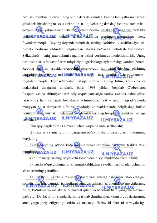  
 
bo‘lishi mumkin. O’quvchining butun dars davomidagi barcha faoliyatlarini nazorat 
qilish tekshirishning maxsus turi bo‘lib, u o‘quvchining darsdagi ishtiroki uchun ball 
qo‘yish bilan yakunlanadi. Bu o‘quvchini doimo harakat qilishga va faollikka 
undaydi. 
Ma’lumki, 
bugun 
ta’lim 
tizimida 
reyting 
nazoratidan 
keng 
foydalanilmoqda. Reyting deganda baholash, tartibga keltirish, klassifikatsiyalash, 
bironta hodisani oldindan belgilangan shkala bo‘yicha baholash tushuniladi.             
SHkalalash – aniq jarayonlarni raqamlar tizimi yordamida modellashtirish. Uning 
turli uslublari sifat tavsiflarini miqdoriy o‘zgarishlarga aylantirishga yordam beradi. 
Reyting nazorati asosida o‘quvchilarning o‘quv faoliyatini hisobga olishning 
yuqorida keltirilgan metodlari bilan birga test usulidan ham samarali 
foydalanilmoqda. Test so‘rovidan nafaqat o‘quvchilarning bilim, ko‘nikma va 
malakalari darajasini aniqlash, balki 1993 yildan boshlab O’zbekiston 
Respublikasida abituriyentlarni oliy o‘quv yurtlariga tanlov asosida qabul qilish 
jarayonida ham samarali foydalanib kelinmoqda. Test – aniq maqsad asosida 
muayyan holat darajasini sifat va miqdoriy ko‘rsatkichlarda belgilashga imkon 
beruvchi sinov vositasi. Pedagogik amaliyotda testning bir qator afzalliklari ko‘zga 
tashlanadi.  
Ular quyidagilardir: 1) nazorat uchun vaqtning kam sarflanishi;  
 2) nazariy va amaliy bilim darajasini ob’ektiv sharoitda aniqlash imkonining 
mavjudligi;  
3) bir vaqtning o‘zida ko‘p sonli o‘quvchilar bilan nazoratni tashkil etish 
mumkinligi;  
4) bilim natijalarining o‘qituvchi tomonidan qisqa muddatda tekshirilishi;  
5) barcha o‘quvchilarga bir xil murakkablikdagi savollar berilib, ular uchun bir 
xil sharoitning yaratilishi.  
Ta’lim tizimi uzluksiz ravishda islohotlarni amalga oshirishni talab etadigan 
sohadir. Ta’lim tizimida islohotlarni amalga oshirish jarayonida o‘quvchilarning 
bilim, ko‘nikma va malakalarini nazorat qilish va baholash ham yangicha mazmun 
kasb etdi. Davlat ta’lim standartlarining ishlab chiqilganligi, yangi o‘quv dasturining 
amaliyotga joriy etilganligi, erkin va mustaqil fikrlovchi shaxsni tarbiyalashga 
