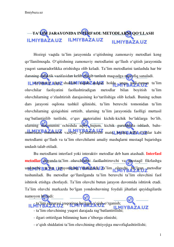 Ilmiybaza.uz 
 
1 
 
 
TA’LIM JARAYONIDA INTERFAOL METODLARNI QO‘LLASH 
 
 
Hozirgi vaqtda ta’lim jarayonida o‘qitishning zamonaviy metodlari keng 
qo‘llanilmoqda. O‘qitishning zamonaviy metodlarini qo‘llash o‘qitish jarayonida 
yuqori samaradorlikka erishishga olib keladi. Ta’lim metodlarini tanlashda har bir 
darsning didaktik vazifasidan kelib chiqib tanlash maqsadga muvofiq sanaladi. 
An’anaviy dars shaklini saqlab qolgan holda, unga turli-tuman ta’lim 
oluvchilar 
faoliyatini 
faollashtiradigan 
metodlar 
bilan 
boyitish 
ta’lim 
oluvchilarning o‘zlashtirish darajasining ko‘tarilishiga olib keladi. Buning uchun 
dars jarayoni oqilona tashkil qilinishi, ta’lim beruvchi tomonidan ta’lim 
oluvchilarning qiziqishini orttirib, ularning ta’lim jarayonida faolligi muttasil 
rag‘batlantirilib turilishi, o‘quv materialini kichik-kichik bo‘laklarga bo‘lib, 
ularning mazmunini ochishda aqliy hujum, kichik guruhlarda ishlash, bahs-
munozara, muammoli vaziyat, yo‘naltiruvchi matn, loyiha, rolli o‘yinlar kabi 
metodlarni qo‘llash va ta’lim oluvchilarni amaliy mashqlarni mustaqil bajarishga 
undash talab etiladi.  
Bu metodlarni interfaol yoki interaktiv metodlar deb ham atashadi. Interfaol 
metodlar deganda-ta’lim oluvchilarni faollashtiruvchi va mustaqil fikrlashga 
undovchi, ta’lim jarayonining markazida ta’lim oluvchi bo‘lgan metodlar 
tushuniladi. Bu metodlar qo‘llanilganda ta’lim beruvchi ta’lim oluvchini faol 
ishtirok etishga chorlaydi. Ta’lim oluvchi butun jarayon davomida ishtirok etadi. 
Ta’lim oluvchi markazda bo‘lgan yondoshuvning foydali jihatlari quyidagilarda 
namoyon bo‘ladi: 
- ta’lim samarasi yuqoriroq bo‘lgan o‘qish-o‘rganish; 
- ta’lim oluvchining yuqori darajada rag‘batlantirilishi; 
- ilgari orttirilgan bilimning ham e’tiborga olinishi; 
- o‘qish shiddatini ta’lim oluvchining ehtiyojiga muvofiqlashtirilishi; 
