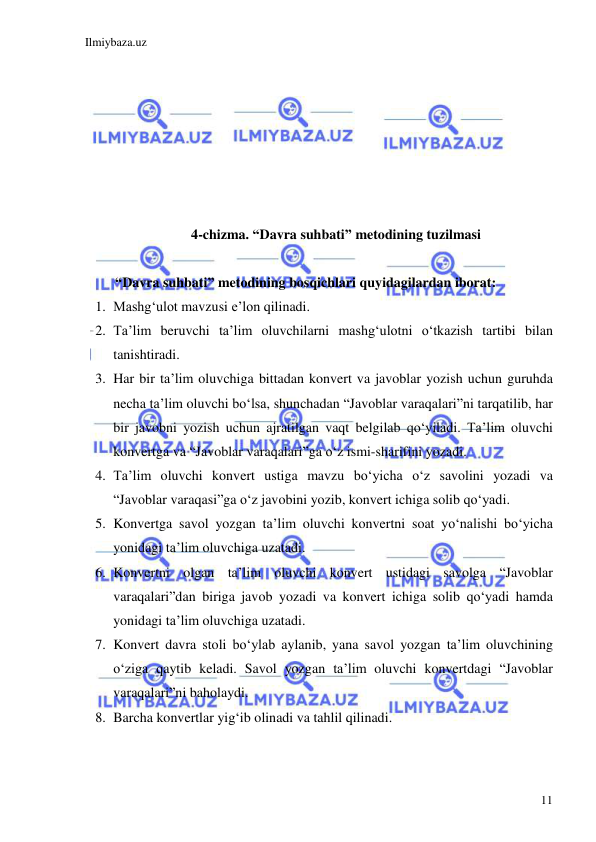 Ilmiybaza.uz 
 
11 
 
 
 
 
 
 
 
4-chizma. “Davra suhbati” metodining tuzilmasi 
 
“Davra suhbati” metodining bosqichlari quyidagilardan iborat: 
1. Mashg‘ulot mavzusi e’lon qilinadi. 
2. Ta’lim beruvchi ta’lim oluvchilarni mashg‘ulotni o‘tkazish tartibi bilan 
tanishtiradi. 
3. Har bir ta’lim oluvchiga bittadan konvert va javoblar yozish uchun guruhda 
necha ta’lim oluvchi bo‘lsa, shunchadan “Javoblar varaqalari”ni tarqatilib, har 
bir javobni yozish uchun ajratilgan vaqt belgilab qo‘yiladi. Ta’lim oluvchi 
konvertga va “Javoblar varaqalari”ga o‘z ismi-sharifini yozadi. 
4. Ta’lim oluvchi konvert ustiga mavzu bo‘yicha o‘z savolini yozadi va 
“Javoblar varaqasi”ga o‘z javobini yozib, konvert ichiga solib qo‘yadi.  
5. Konvertga savol yozgan ta’lim oluvchi konvertni soat yo‘nalishi bo‘yicha 
yonidagi ta’lim oluvchiga uzatadi. 
6. Konvertni olgan ta’lim oluvchi konvert ustidagi savolga “Javoblar 
varaqalari”dan biriga javob yozadi va konvert ichiga solib qo‘yadi hamda 
yonidagi ta’lim oluvchiga uzatadi. 
7. Konvert davra stoli bo‘ylab aylanib, yana savol yozgan ta’lim oluvchining 
o‘ziga qaytib keladi. Savol yozgan ta’lim oluvchi konvertdagi “Javoblar 
varaqalari”ni baholaydi. 
8. Barcha konvertlar yig‘ib olinadi va tahlil qilinadi. 
 
