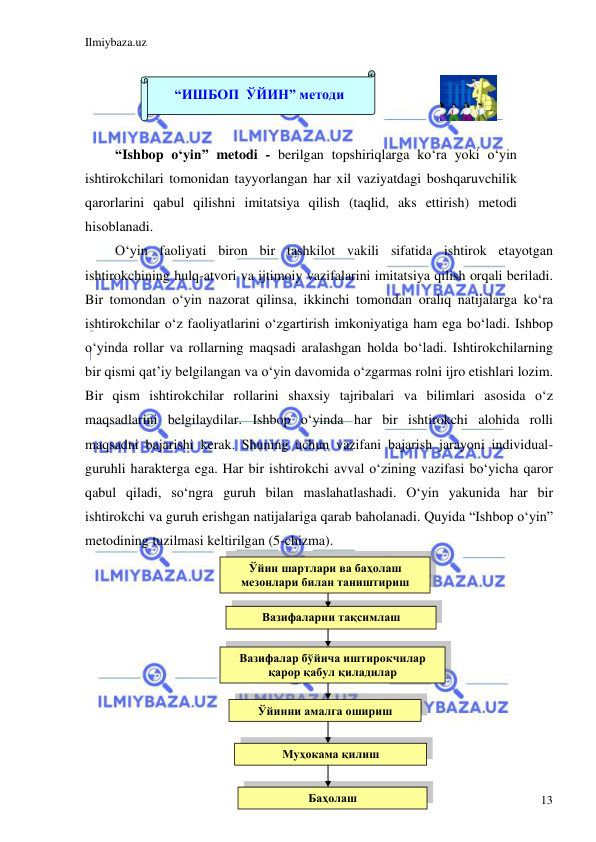 Ilmiybaza.uz 
 
13 
 
“Ishbop o‘yin” metodi - berilgan topshiriqlarga ko‘ra yoki o‘yin 
ishtirokchilari tomonidan tayyorlangan har xil vaziyatdagi boshqaruvchilik 
qarorlarini qabul qilishni imitatsiya qilish (taqlid, aks ettirish) metodi 
hisoblanadi. 
O‘yin faoliyati biron bir tashkilot vakili sifatida ishtirok etayotgan 
ishtirokchining hulq-atvori va ijtimoiy vazifalarini imitatsiya qilish orqali beriladi. 
Bir tomondan o‘yin nazorat qilinsa, ikkinchi tomondan oraliq natijalarga ko‘ra 
ishtirokchilar o‘z faoliyatlarini o‘zgartirish imkoniyatiga ham ega bo‘ladi. Ishbop 
o‘yinda rollar va rollarning maqsadi aralashgan holda bo‘ladi. Ishtirokchilarning 
bir qismi qat’iy belgilangan va o‘yin davomida o‘zgarmas rolni ijro etishlari lozim. 
Bir qism ishtirokchilar rollarini shaxsiy tajribalari va bilimlari asosida o‘z 
maqsadlarini belgilaydilar. Ishbop o‘yinda har bir ishtirokchi alohida rolli 
maqsadni bajarishi kerak. Shuning uchun vazifani bajarish jarayoni individual-
guruhli harakterga ega. Har bir ishtirokchi avval o‘zining vazifasi bo‘yicha qaror 
qabul qiladi, so‘ngra guruh bilan maslahatlashadi. O‘yin yakunida har bir 
ishtirokchi va guruh erishgan natijalariga qarab baholanadi. Quyida “Ishbop o‘yin” 
metodining tuzilmasi keltirilgan (5-chizma). 
 
 
 
 
 
 
 
 
 
Вазифаларни тақсимлаш 
 
Вазифалар бўйича иштирокчилар 
қарор қабул қиладилар 
 
Ўйинни амалга ошириш 
 
Муҳокама қилиш 
 
Ўйин шартлари ва баҳолаш 
мезонлари билан таништириш 
 
Баҳолаш 
 
 
“ИШБОП  ЎЙИН” методи 
 
 
 
