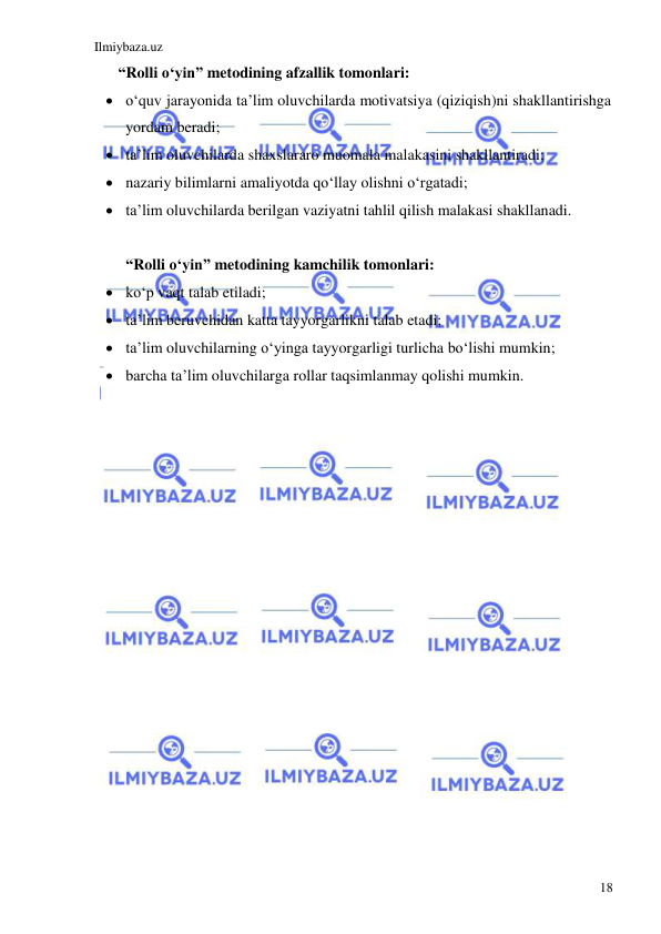 Ilmiybaza.uz 
 
18 
 
“Rolli o‘yin” metodining afzallik tomonlari: 
 o‘quv jarayonida ta’lim oluvchilarda motivatsiya (qiziqish)ni shakllantirishga 
yordam beradi; 
 ta’lim oluvchilarda shaxslararo muomala malakasini shakllantiradi; 
 nazariy bilimlarni amaliyotda qo‘llay olishni o‘rgatadi; 
 ta’lim oluvchilarda berilgan vaziyatni tahlil qilish malakasi shakllanadi. 
   
“Rolli o‘yin” metodining kamchilik tomonlari: 
 ko‘p vaqt talab etiladi; 
 ta’lim beruvchidan katta tayyorgarlikni talab etadi; 
 ta’lim oluvchilarning o‘yinga tayyorgarligi turlicha bo‘lishi mumkin; 
 barcha ta’lim oluvchilarga rollar taqsimlanmay qolishi mumkin. 
 
