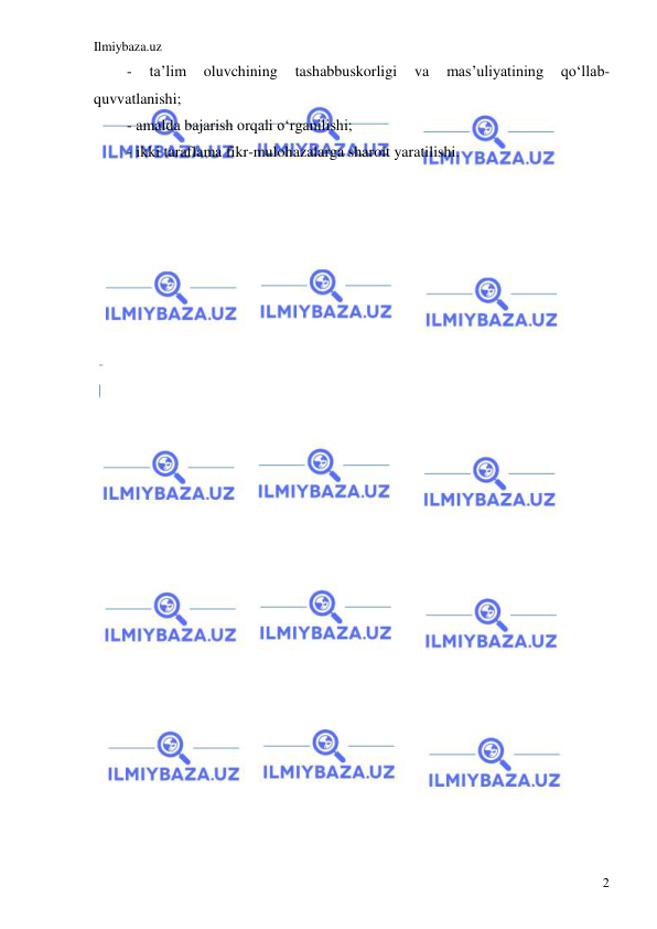 Ilmiybaza.uz 
 
2 
- 
ta’lim 
oluvchining 
tashabbuskorligi 
va 
mas’uliyatining 
qo‘llab-
quvvatlanishi; 
- amalda bajarish orqali o‘rganilishi; 
- ikki taraflama fikr-mulohazalarga sharoit yaratilishi. 
