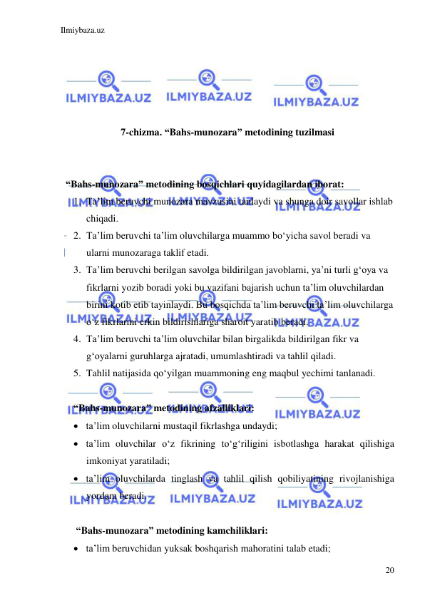 Ilmiybaza.uz 
 
20 
 
 
 
 
 
7-chizma. “Bahs-munozara” metodining tuzilmasi 
                                                                                                                                             
 
  “Bahs-munozara” metodining bosqichlari quyidagilardan iborat: 
1. Ta’lim beruvchi munozara mavzusini tanlaydi va shunga doir savollar ishlab 
chiqadi.  
2. Ta’lim beruvchi ta’lim oluvchilarga muammo bo‘yicha savol beradi va 
ularni munozaraga taklif etadi.  
3. Ta’lim beruvchi berilgan savolga bildirilgan javoblarni, ya’ni turli g‘oya va 
fikrlarni yozib boradi yoki bu vazifani bajarish uchun ta’lim oluvchilardan 
birini kotib etib tayinlaydi. Bu bosqichda ta’lim beruvchi ta’lim oluvchilarga 
o‘z fikrlarini erkin bildirishlariga sharoit yaratib beradi.  
4. Ta’lim beruvchi ta’lim oluvchilar bilan birgalikda bildirilgan fikr va 
g‘oyalarni guruhlarga ajratadi, umumlashtiradi va tahlil qiladi.  
5. Tahlil natijasida qo‘yilgan muammoning eng maqbul yechimi tanlanadi.  
  
“Bahs-munozara” metodining afzalliklari:  
 ta’lim oluvchilarni mustaqil fikrlashga undaydi;  
 ta’lim oluvchilar o‘z fikrining to‘g‘riligini isbotlashga harakat qilishiga 
imkoniyat yaratiladi;  
 ta’lim oluvchilarda tinglash va tahlil qilish qobiliyatining rivojlanishiga 
yordam beradi. 
 
 “Bahs-munozara” metodining kamchiliklari:  
 ta’lim beruvchidan yuksak boshqarish mahoratini talab etadi; 
