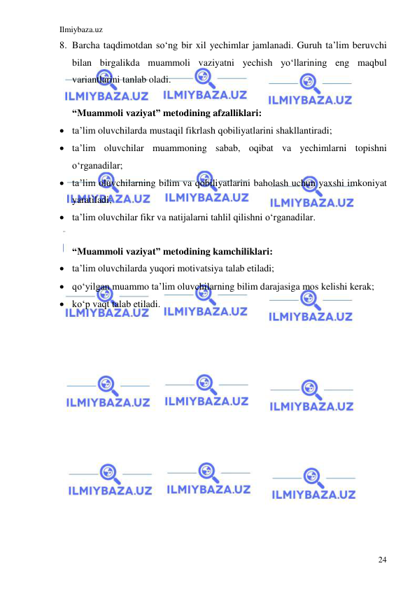 Ilmiybaza.uz 
 
24 
8. Barcha taqdimotdan so‘ng bir xil yechimlar jamlanadi. Guruh ta’lim beruvchi 
bilan birgalikda muammoli vaziyatni yechish yo‘llarining eng maqbul 
variantlarini tanlab oladi. 
 
“Muammoli vaziyat” metodining afzalliklari: 
 ta’lim oluvchilarda mustaqil fikrlash qobiliyatlarini shakllantiradi; 
 ta’lim oluvchilar muammoning sabab, oqibat va yechimlarni topishni 
o‘rganadilar; 
 ta’lim oluvchilarning bilim va qobiliyatlarini baholash uchun yaxshi imkoniyat 
yaratiladi; 
 ta’lim oluvchilar fikr va natijalarni tahlil qilishni o‘rganadilar. 
 
“Muammoli vaziyat” metodining kamchiliklari: 
 ta’lim oluvchilarda yuqori motivatsiya talab etiladi; 
 qo‘yilgan muammo ta’lim oluvchilarning bilim darajasiga mos kelishi kerak; 
 ko‘p vaqt talab etiladi.  
 
 
 
