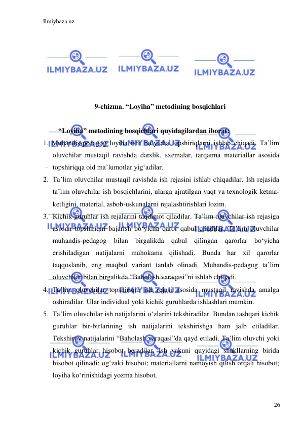 Ilmiybaza.uz 
 
26 
 
 
 
 
 
 
9-chizma. “Loyiha” metodining bosqichlari 
 
“Loyiha” metodining bosqichlari quyidagilardan iborat:  
1. Muhandis-pedagog loyiha ishi bo‘yicha topshiriqlarni ishlab chiqadi. Ta’lim 
oluvchilar mustaqil ravishda darslik, sxemalar, tarqatma materiallar asosida 
topshiriqqa oid ma’lumotlar yig‘adilar. 
2. Ta’lim oluvchilar mustaqil ravishda ish rejasini ishlab chiqadilar. Ish rejasida 
ta’lim oluvchilar ish bosqichlarini, ularga ajratilgan vaqt va texnologik ketma-
ketligini, material, asbob-uskunalarni rejalashtirishlari lozim.  
3. Kichik guruhlar ish rejalarini taqdimot qiladilar. Ta’lim oluvchilar ish rejasiga 
asosan topshiriqni bajarish bo‘yicha qaror qabul qiladilar. Ta’lim oluvchilar 
muhandis-pedagog bilan birgalikda qabul qilingan qarorlar bo‘yicha 
erishiladigan natijalarni muhokama qilishadi. Bunda har xil qarorlar 
taqqoslanib, eng maqbul variant tanlab olinadi. Muhandis-pedagog ta’lim 
oluvchilar bilan birgalikda “Baholash varaqasi”ni ishlab chiqadi.  
4. Ta’lim oluvchilar topshiriqni ish rejasi asosida mustaqil ravishda amalga 
oshiradilar. Ular individual yoki kichik guruhlarda ishlashlari mumkin. 
5. Ta’lim oluvchilar ish natijalarini o‘zlarini tekshiradilar. Bundan tashqari kichik 
guruhlar bir-birlarining ish natijalarini tekshirishga ham jalb etiladilar. 
Tekshiruv natijalarini “Baholash varaqasi”da qayd etiladi. Ta’lim oluvchi yoki 
kichik guruhlar hisobot beradilar. Ish yakuni quyidagi shakllarning birida 
hisobot qilinadi: og‘zaki hisobot; materiallarni namoyish qilish orqali hisobot; 
loyiha ko‘rinishidagi yozma hisobot. 
