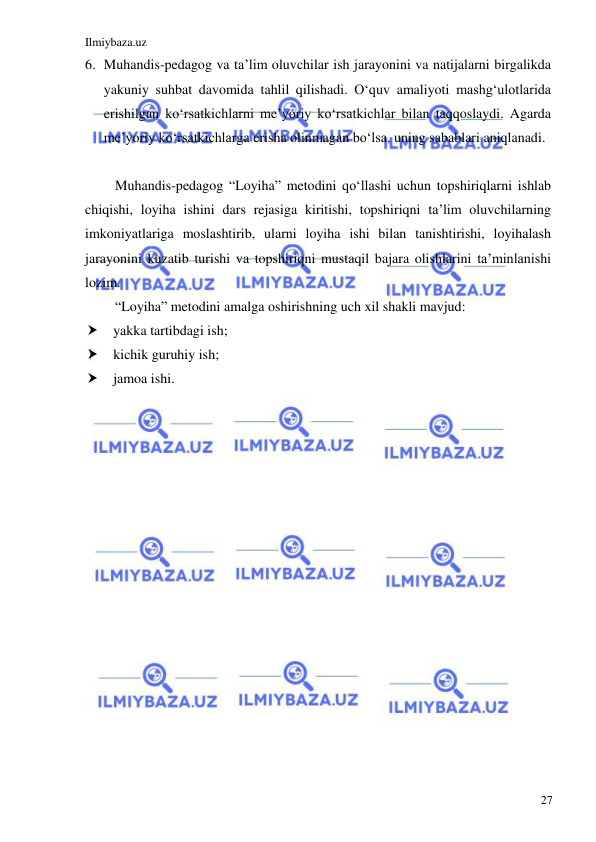 Ilmiybaza.uz 
 
27 
6. Muhandis-pedagog va ta’lim oluvchilar ish jarayonini va natijalarni birgalikda 
yakuniy suhbat davomida tahlil qilishadi. O‘quv amaliyoti mashg‘ulotlarida 
erishilgan ko‘rsatkichlarni me’yoriy ko‘rsatkichlar bilan taqqoslaydi. Agarda 
me’yoriy ko‘rsatkichlarga erisha olinmagan bo‘lsa, uning sabablari aniqlanadi.  
 
Muhandis-pedagog “Loyiha” metodini qo‘llashi uchun topshiriqlarni ishlab 
chiqishi, loyiha ishini dars rejasiga kiritishi, topshiriqni ta’lim oluvchilarning 
imkoniyatlariga moslashtirib, ularni loyiha ishi bilan tanishtirishi, loyihalash 
jarayonini kuzatib turishi va topshiriqni mustaqil bajara olishlarini ta’minlanishi 
lozim. 
“Loyiha” metodini amalga oshirishning uch xil shakli mavjud: 
 yakka tartibdagi ish; 
 kichik guruhiy ish; 
 jamoa ishi. 
