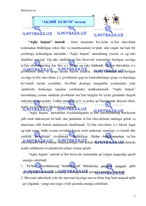 Ilmiybaza.uz 
 
3 
 
 
 
 
“Aqliy hujum” metodi - biror muammo bo‘yicha ta’lim oluvchilar 
tomonidan bildirilgan erkin fikr va mulohazalarni to‘plab, ular orqali ma’lum bir 
yechimga kelinadigan metoddir. “Aqliy hujum” metodining yozma va og‘zaki 
shakllari mavjud. Og‘zaki shaklida ta’lim beruvchi tomonidan berilgan savolga 
ta’lim oluvchilarning har biri o‘z fikrini og‘zaki bildiradi. Ta’lim oluvchilar o‘z 
javoblarini aniq va qisqa tarzda bayon etadilar. Yozma shaklida esa berilgan 
savolga ta’lim oluvchilar o‘z javoblarini qog‘oz kartochkalarga qisqa va barchaga 
ko‘rinarli tarzda yozadilar. Javoblar doskaga (magnitlar yordamida) yoki 
«pinbord» doskasiga (ignalar yordamida) mahkamlanadi. “Aqliy hujum” 
metodining yozma shaklida javoblarni ma’lum belgilar bo‘yicha guruhlab chiqish 
imkoniyati mavjuddir. Ushbu metod to‘g‘ri va ijobiy qo‘llanilganda shaxsni erkin, 
ijodiy va nostandart fikrlashga o‘rgatadi.  
“Aqliy hujum” metodidan foydalanilganda ta’lim oluvchilarning barchasini 
jalb etish imkoniyati bo‘ladi, shu jumladan ta’lim oluvchilarda muloqot qilish va 
munozara olib borish madaniyati shakllanadi. Ta’lim oluvchilar o‘z fikrini faqat 
og‘zaki emas, balki yozma ravishda bayon etish mahorati, mantiqiy va tizimli fikr 
yuritish ko‘nikmasi rivojlanadi. Bildirilgan fikrlar baholanmasligi ta’lim 
oluvchilarda turli g‘oyalar shakllanishiga olib keladi. Bu metod ta’lim oluvchilarda 
ijodiy tafakkurni rivojlantirish uchun xizmat qiladi.  
“Aqliy hujum” metodi ta’lim beruvchi tomonidan qo‘yilgan maqsadga qarab 
amalga oshiriladi: 
1. Ta’lim oluvchilarning boshlang‘ich bilimlarini aniqlash maqsad qilib 
qo‘yilganda, bu metod darsning mavzuga kirish qismida amalga oshiriladi. 
2. Mavzuni takrorlash yoki bir mavzuni keyingi mavzu bilan bog‘lash maqsad qilib 
qo‘yilganda –yangi mavzuga o‘tish qismida amalga oshiriladi. 
 
“АҚЛИЙ  ҲУЖУМ” методи 
 
 
