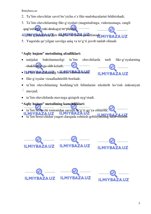 Ilmiybaza.uz 
 
5 
2. Ta’lim oluvchilar savol bo‘yicha o‘z fikr-mulohazalarini bildirishadi; 
3. Ta’lim oluvchilarning fikr-g‘oyalari (magnitafonga, videotasmaga, rangli  
  qog‘ozlarga yoki doskaga) to‘planadi; 
4. Fikr-g‘oyalar ma’lum belgilar bo‘yicha guruhlanadi; 
5. Yuqorida qo‘yilgan savolga aniq va to‘g‘ri javob tanlab olinadi. 
  
“Aqliy hujum” metodining afzalliklari: 
 natijalar 
baholanmasligi 
ta’lim 
oluvchilarda 
turli 
fikr-g‘oyalarning 
shakllanishiga olib keladi; 
 ta’lim oluvchilarning barchasi ishtirok etadi; 
 fikr-g‘oyalar vizuallashtirilib boriladi; 
 ta’lim oluvchilarning boshlang‘ich bilimlarini tekshirib ko‘rish imkoniyati 
mavjud; 
 ta’lim oluvchilarda mavzuga qiziqish uyg‘otadi. 
“Aqliy hujum” metodining kamchiliklari: 
 ta’lim beruvchi tomonidan savolni to‘g‘ri qo‘ya olmaslik; 
 ta’lim beruvchidan yuqori darajada eshitish qobiliyatining talab etilishi. 
