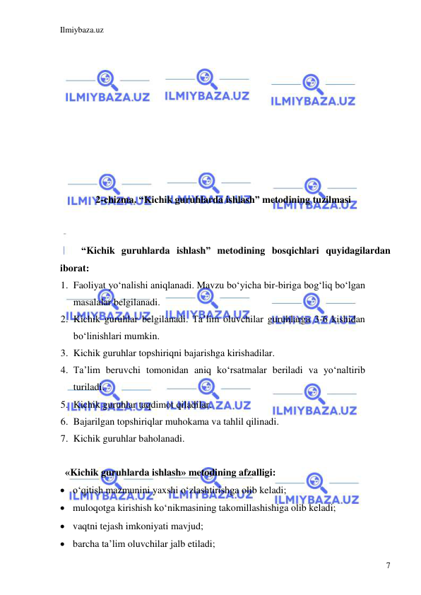 Ilmiybaza.uz 
 
7 
 
 
 
 
 
 
 
 
 
 
2-chizma. “Kichik guruhlarda ishlash” metodining tuzilmasi 
 
 
“Kichik guruhlarda ishlash” metodining bosqichlari quyidagilardan 
iborat: 
1. Faoliyat yo‘nalishi aniqlanadi. Mavzu bo‘yicha bir-biriga bog‘liq bo‘lgan 
masalalar belgilanadi. 
2. Kichik guruhlar belgilanadi. Ta’lim oluvchilar guruhlarga 3-6 kishidan 
bo‘linishlari mumkin. 
3. Kichik guruhlar topshiriqni bajarishga kirishadilar. 
4. Ta’lim beruvchi tomonidan aniq ko‘rsatmalar beriladi va yo‘naltirib 
turiladi. 
5. Kichik guruhlar taqdimot qiladilar. 
6. Bajarilgan topshiriqlar muhokama va tahlil qilinadi. 
7. Kichik guruhlar baholanadi. 
 
  «Kichik guruhlarda ishlash» metodining afzalligi: 
 o‘qitish mazmunini yaxshi o‘zlashtirishga olib keladi; 
 muloqotga kirishish ko‘nikmasining takomillashishiga olib keladi; 
 vaqtni tejash imkoniyati mavjud; 
 barcha ta’lim oluvchilar jalb etiladi; 
