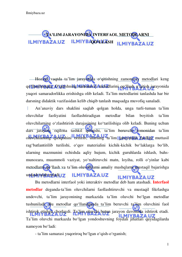 Ilmiybaza.uz 
 
1 
 
 
TA’LIM JARAYONIDA INTERFAOL METODLARNI  
QO‘LLASH 
 
 
 
 
Hozirgi vaqtda ta’lim jarayonida o‘qitishning zamonaviy metodlari keng 
qo‘llanilmoqda. O‘qitishning zamonaviy metodlarini qo‘llash o‘qitish jarayonida 
yuqori samaradorlikka erishishga olib keladi. Ta’lim metodlarini tanlashda har bir 
darsning didaktik vazifasidan kelib chiqib tanlash maqsadga muvofiq sanaladi. 
An’anaviy dars shaklini saqlab qolgan holda, unga turli-tuman ta’lim 
oluvchilar 
faoliyatini 
faollashtiradigan 
metodlar 
bilan 
boyitish 
ta’lim 
oluvchilarning o‘zlashtirish darajasining ko‘tarilishiga olib keladi. Buning uchun 
dars jarayoni oqilona tashkil qilinishi, ta’lim beruvchi tomonidan ta’lim 
oluvchilarning qiziqishini orttirib, ularning ta’lim jarayonida faolligi muttasil 
rag‘batlantirilib turilishi, o‘quv materialini kichik-kichik bo‘laklarga bo‘lib, 
ularning mazmunini ochishda aqliy hujum, kichik guruhlarda ishlash, bahs-
munozara, muammoli vaziyat, yo‘naltiruvchi matn, loyiha, rolli o‘yinlar kabi 
metodlarni qo‘llash va ta’lim oluvchilarni amaliy mashqlarni mustaqil bajarishga 
undash talab etiladi.  
Bu metodlarni interfaol yoki interaktiv metodlar deb ham atashadi. Interfaol 
metodlar deganda-ta’lim oluvchilarni faollashtiruvchi va mustaqil fikrlashga 
undovchi, ta’lim jarayonining markazida ta’lim oluvchi bo‘lgan metodlar 
tushuniladi. Bu metodlar qo‘llanilganda ta’lim beruvchi ta’lim oluvchini faol 
ishtirok etishga chorlaydi. Ta’lim oluvchi butun jarayon davomida ishtirok etadi. 
Ta’lim oluvchi markazda bo‘lgan yondoshuvning foydali jihatlari quyidagilarda 
namoyon bo‘ladi: 
- ta’lim samarasi yuqoriroq bo‘lgan o‘qish-o‘rganish; 
