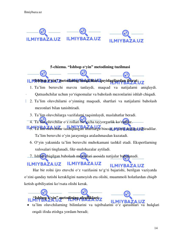 Ilmiybaza.uz 
 
14 
 
 
 
 
 
 
 
5-chizma. “Ishbop o‘yin” metodining tuzilmasi 
 
“Ishbop o‘yin” metodining bosqichlari quyidagilardan iborat: 
1. Ta’lim beruvchi mavzu tanlaydi, maqsad va natijalarni aniqlaydi. 
Qatnashchilar uchun yo‘riqnomalar va baholash mezonlarini ishlab chiqadi. 
2. Ta’lim oluvchilarni o‘yinning maqsadi, shartlari va natijalarni baholash 
mezonlari bilan tanishtiradi. 
3. Ta’lim oluvchilarga vazifalarni taqsimlaydi, maslahatlar beradi. 
4. Ta’lim oluvchilar o‘z rollari bo‘yicha tayyorgarlik ko‘radilar. 
5. Ta’lim oluvchilar tasdiqlangan shartlarga binoan o‘yinni amalga oshiradilar. 
Ta’lim beruvchi o‘yin jarayoniga aralashmasdan kuzatadi. 
6. O‘yin yakunida ta’lim beruvchi muhokamani tashkil etadi. Ekspertlarning 
xulosalari tinglanadi, fikr-mulohazalar aytiladi. 
7. Ishlab chiqilgan baholash mezonlari asosida natijalar baholanadi. 
 
Har bir rolni ijro etuvchi o‘z vazifasini to‘g‘ri bajarishi, berilgan vaziyatda 
o‘zini qanday tutishi kerakligini namoyish eta olishi, muammoli holatlardan chiqib 
ketish qobiliyatini ko‘rsata olishi kerak. 
 
“Ishbop o‘yin” metodining afzalliklari: 
 ta’lim oluvchilarning bilimlarini va tajribalarini o‘z qarashlari va hulqlari 
orqali ifoda etishga yordam beradi; 
