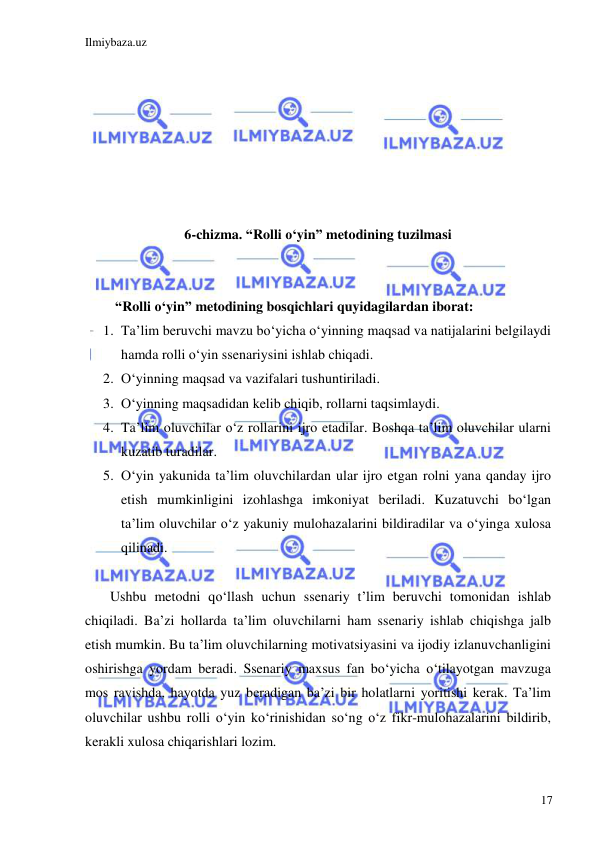 Ilmiybaza.uz 
 
17 
 
 
 
 
 
 
 
6-chizma. “Rolli o‘yin” metodining tuzilmasi 
 
 
“Rolli o‘yin” metodining bosqichlari quyidagilardan iborat:  
1. Ta’lim beruvchi mavzu bo‘yicha o‘yinning maqsad va natijalarini belgilaydi 
hamda rolli o‘yin ssenariysini ishlab chiqadi. 
2. O‘yinning maqsad va vazifalari tushuntiriladi. 
3. O‘yinning maqsadidan kelib chiqib, rollarni taqsimlaydi. 
4. Ta’lim oluvchilar o‘z rollarini ijro etadilar. Boshqa ta’lim oluvchilar ularni 
kuzatib turadilar. 
5. O‘yin yakunida ta’lim oluvchilardan ular ijro etgan rolni yana qanday ijro 
etish mumkinligini izohlashga imkoniyat beriladi. Kuzatuvchi bo‘lgan 
ta’lim oluvchilar o‘z yakuniy mulohazalarini bildiradilar va o‘yinga xulosa 
qilinadi. 
 
 
 
 Ushbu metodni qo‘llash uchun ssenariy t’lim beruvchi tomonidan ishlab 
chiqiladi. Ba’zi hollarda ta’lim oluvchilarni ham ssenariy ishlab chiqishga jalb 
etish mumkin. Bu ta’lim oluvchilarning motivatsiyasini va ijodiy izlanuvchanligini 
oshirishga yordam beradi. Ssenariy maxsus fan bo‘yicha o‘tilayotgan mavzuga 
mos ravishda, hayotda yuz beradigan ba’zi bir holatlarni yoritishi kerak. Ta’lim 
oluvchilar ushbu rolli o‘yin ko‘rinishidan so‘ng o‘z fikr-mulohazalarini bildirib, 
kerakli xulosa chiqarishlari lozim.  
 
 
