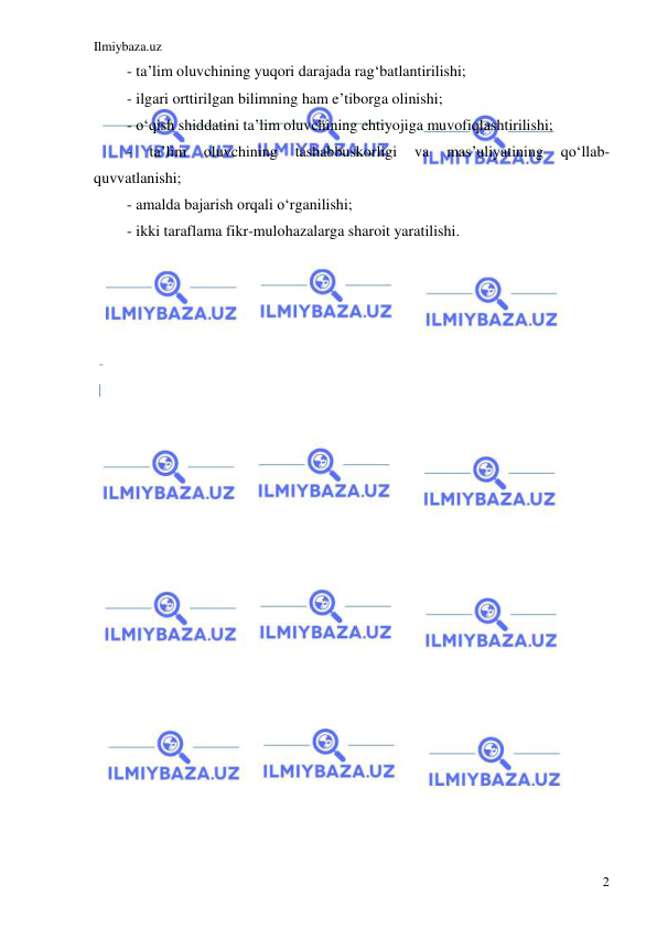 Ilmiybaza.uz 
 
2 
- ta’lim oluvchining yuqori darajada rag‘batlantirilishi; 
- ilgari orttirilgan bilimning ham e’tiborga olinishi; 
- o‘qish shiddatini ta’lim oluvchining ehtiyojiga muvofiqlashtirilishi; 
- 
ta’lim 
oluvchining 
tashabbuskorligi 
va 
mas’uliyatining 
qo‘llab-
quvvatlanishi; 
- amalda bajarish orqali o‘rganilishi; 
- ikki taraflama fikr-mulohazalarga sharoit yaratilishi. 
