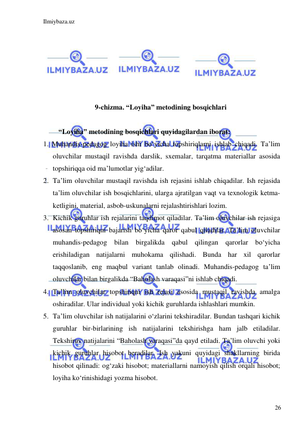 Ilmiybaza.uz 
 
26 
 
 
 
 
 
 
9-chizma. “Loyiha” metodining bosqichlari 
 
“Loyiha” metodining bosqichlari quyidagilardan iborat:  
1. Muhandis-pedagog loyiha ishi bo‘yicha topshiriqlarni ishlab chiqadi. Ta’lim 
oluvchilar mustaqil ravishda darslik, sxemalar, tarqatma materiallar asosida 
topshiriqqa oid ma’lumotlar yig‘adilar. 
2. Ta’lim oluvchilar mustaqil ravishda ish rejasini ishlab chiqadilar. Ish rejasida 
ta’lim oluvchilar ish bosqichlarini, ularga ajratilgan vaqt va texnologik ketma-
ketligini, material, asbob-uskunalarni rejalashtirishlari lozim.  
3. Kichik guruhlar ish rejalarini taqdimot qiladilar. Ta’lim oluvchilar ish rejasiga 
asosan topshiriqni bajarish bo‘yicha qaror qabul qiladilar. Ta’lim oluvchilar 
muhandis-pedagog bilan birgalikda qabul qilingan qarorlar bo‘yicha 
erishiladigan natijalarni muhokama qilishadi. Bunda har xil qarorlar 
taqqoslanib, eng maqbul variant tanlab olinadi. Muhandis-pedagog ta’lim 
oluvchilar bilan birgalikda “Baholash varaqasi”ni ishlab chiqadi.  
4. Ta’lim oluvchilar topshiriqni ish rejasi asosida mustaqil ravishda amalga 
oshiradilar. Ular individual yoki kichik guruhlarda ishlashlari mumkin. 
5. Ta’lim oluvchilar ish natijalarini o‘zlarini tekshiradilar. Bundan tashqari kichik 
guruhlar bir-birlarining ish natijalarini tekshirishga ham jalb etiladilar. 
Tekshiruv natijalarini “Baholash varaqasi”da qayd etiladi. Ta’lim oluvchi yoki 
kichik guruhlar hisobot beradilar. Ish yakuni quyidagi shakllarning birida 
hisobot qilinadi: og‘zaki hisobot; materiallarni namoyish qilish orqali hisobot; 
loyiha ko‘rinishidagi yozma hisobot. 
