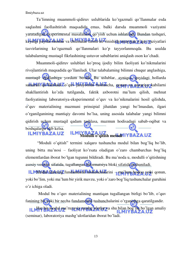 Ilmiybaza.uz 
13 
 
Ta’limning muammoli-qidiruv uslublarida ko’rgazmali qo’llanmalar esda 
saqlashni faollashtirish maqsadida emas, balki darsda muammoli vaziyatni 
yaratadigan eksperimental masalalarni qo’yish uchun ishlatiladi. Bundan tashqari, 
keyingi paytda rasmlar va chizmalar tizimi ko’rinishida muayyan o’quv vaziyatlari 
tasvirlarining ko’rgazmali qo’llanmalari ko’p tayyorlanmoqda. Bu usulda 
talabalarning mustaqil fikrlashining ustuvor sabablarini aniqlash oson ko’chadi. 
Muammoli-qidiruv uslublari ko’proq ijodiy bilim faoliyati ko’nikmalarini 
rivojlantirish maqsadida qo’llaniladi. Ular talabalarning bilimni chuqur anglashiga, 
mustaqil egallashiga yordam beradi. Bu uslublar, ayniqsa, quyidagi hollarda 
samarali qo’llaniladi: o’quv jarayonida tushuncha, qonun va nazariya kabilarni 
shakllantirish ko’zda tutilganda, faktik axborotni ma’lum qilish, mehnat 
faoliyatining laboratoriya-eksperimental o’quv va ko’nikmalarini hosil qilishda, 
o’quv materialining mazmuni prinsipial jihatdan yangi bo’lmasdan, ilgari 
o’rganilganining mantiqiy davomi bo’lsa, uning asosida talabalar yangi bilimni  
qidirish uchun mustaqil qadam tashlasa, mazmun hodisadagi sabab-oqibat va 
boshqalarga olib kelsa. 
Modulli o’qitish metodi 
 “Moduli o’qitish” termini xalqaro tushuncha modul bilan bog’liq bo’lib, 
uning bitta ma’nosi – faoliyat ko’rsata oladigan o’zaro chambarchas bog’liq 
elementlardan iborat bo’lgan tugunni bildiradi. Bu ma’noda u, modulli o’qitishning 
asosiy vositasi sifatida, tugallangan informatsiya bloki sifatida tushuniladi. 
Modul fanining fundamental tushunchalarini – ma’lum hodisa yoki qonun, 
yoki bo’lim, yoki ma’lum bir yirik mavzu, yoki o’zaro bog’liq tushunchalar guruhini 
o’z ichiga oladi. 
  Modul bu o’quv materialining mantiqan tugallangan birligi bo’lib, o’quv 
fanining bir yoki bir necha fundamental tushunchalarini o’rganishga qaratilgandir. 
Har bir modul ma’ruzaviy mashg’ulotlar va shu bilan bog’liq bo’lgan amaliy 
(seminar), laboratoriya mashg’ulotlaridan iborat bo’ladi. 
